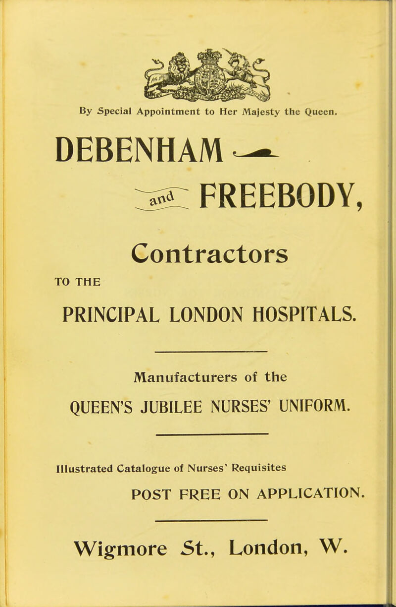 By Special Appointment to Her Majesty the Queen. DEBENHAin ^ FREEBODY, Contractors TO THE PRINCIPAL LONDON HOSPITALS. Manufacturers of the QUEEN'S JUBILEE NURSES' UNIFORM. Illustrated Catalogue of Nurses' Requisites POST FREE ON APPLICATION. Wigmore St., London, W.