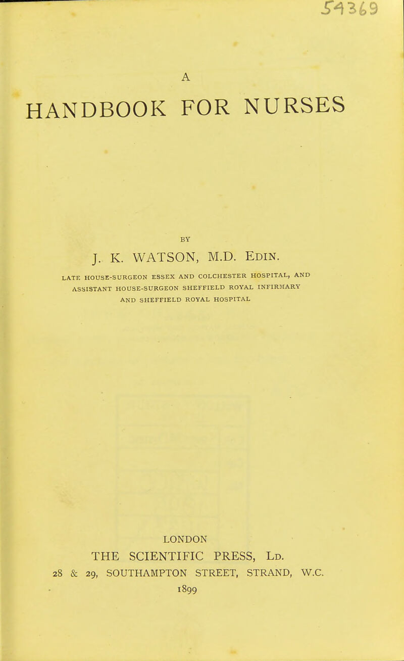 A HANDBOOK FOR NURSES BY J. K. WATSON, M.D. Edin. LATE HOUSE-SURGEON ESSEX AND COLCHESTER HOSPITAL, AND ASSISTANT HOUSE-SURGEON SHEFFIELD ROYAL INFIRMARY AND SHEFFIELD ROYAL HOSPITAL LONDON THE SCIENTIFIC PRESS, Ld. 28 & 29, SOUTHAMPTON STREET, STRAND, W.C. 1899