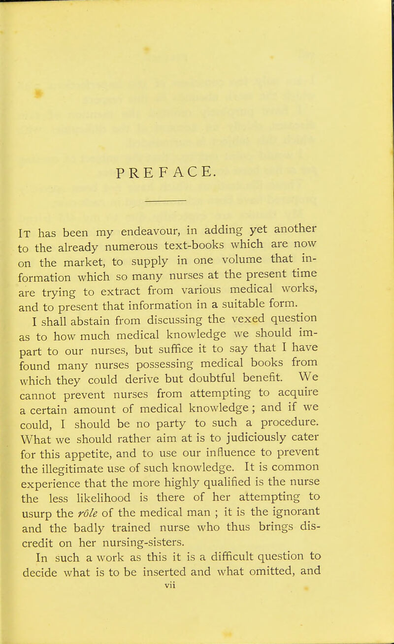 PREFACE. It has been my endeavour, in adding yet another to the already numerous text-books which are now on the market, to supply in one volume that ^ in- formation which so many nurses at the present time are trying to extract from various medical works, and to present that information in a suitable form. I shall abstain from discussing the vexed question as to how much medical knowledge we should im- part to our nurses, but suffice it to say that I have found many nurses possessing medical books from which they could derive but doubtful benefit. We cannot prevent nurses from attempting to acquire a certain amount of medical knowledge; and if we could, I should be no party to such a procedure. What we should rather aim at is to judiciously cater for this appetite, and to use our influence to prevent the illegitimate use of such knowledge. It is common experience that the more highly qualified is the nurse the less likelihood is there of her attempting to usurp the role of the medical man ; it is the ignorant and the badly trained nurse who thus brings dis- credit on her nursing-sisters. In such a work as this it is a difficult question to decide what is to be inserted and what omitted, and