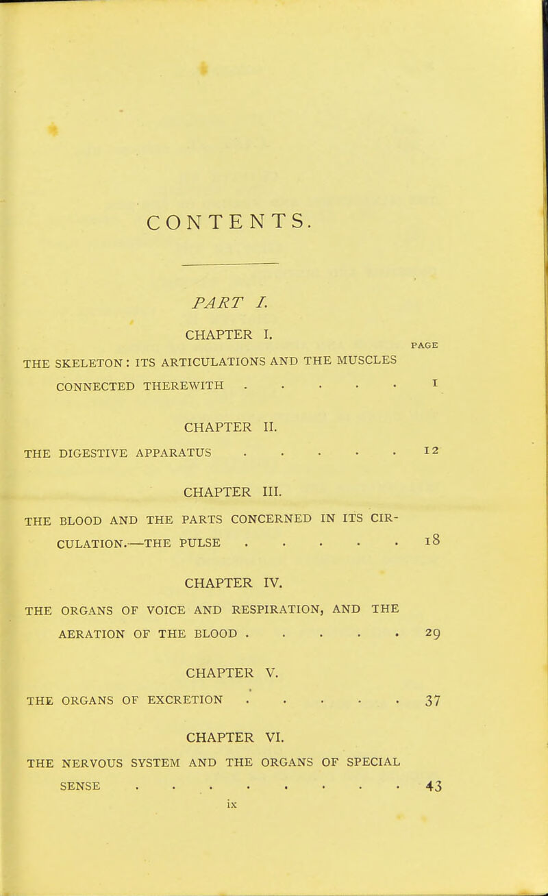 CONTENTS. PART I. CHAPTER I. PAGE THE SKELETON: ITS ARTICULATIONS AND THE MUSCLES CONNECTED THEREWITH ..... I CHAPTER II. THE DIGESTIVE APPARATUS 12 CHAPTER III. THE BLOOD AND THE PARTS CONCERNED IN ITS CIR- CULATION.—THE PULSE 18 CHAPTER IV. THE ORGANS OF VOICE AND RESPIRATION, AND THE AERATION OF THE BLOOD 29 CHAPTER V. THE ORGANS OF EXCRETION 37 CHAPTER VI. THE NERVOUS SYSTEM AND THE ORGANS OF SPECIAL SENSE . 43