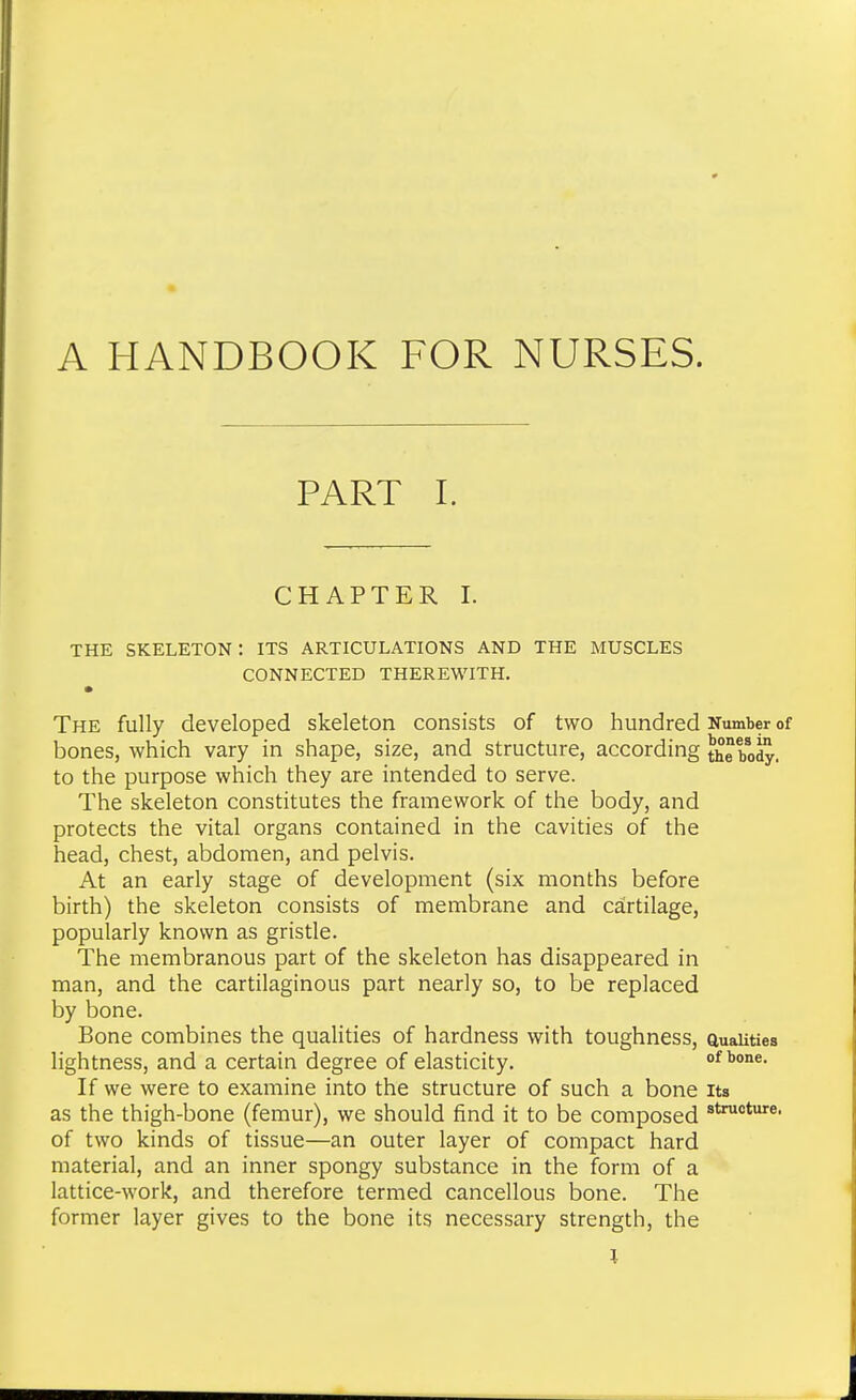 A HANDBOOK FOR NURSES. PART I. CHAPTER I. THE SKELETON : ITS ARTICULATIONS AND THE MUSCLES CONNECTED THEREWITH. The fully developed skeleton consists of two hundred Number of bones, which vary in shape, size, and structure, according the bo^. to the purpose which they are intended to serve. The skeleton constitutes the framework of the body, and protects the vital organs contained in the cavities of the head, chest, abdomen, and pelvis. At an early stage of development (six months before birth) the skeleton consists of membrane and cartilage, popularly known as gristle. The membranous part of the skeleton has disappeared in man, and the cartilaginous part nearly so, to be replaced by bone. Bone combines the qualities of hardness with toughness, auauties lightness, and a certain degree of elasticity. of bone. If we were to examine into the structure of such a bone its as the thigh-bone (femur), we should find it to be composed of two kinds of tissue—an outer layer of compact hard material, and an inner spongy substance in the form of a lattice-work, and therefore termed cancellous bone. The former layer gives to the bone its necessary strength, the