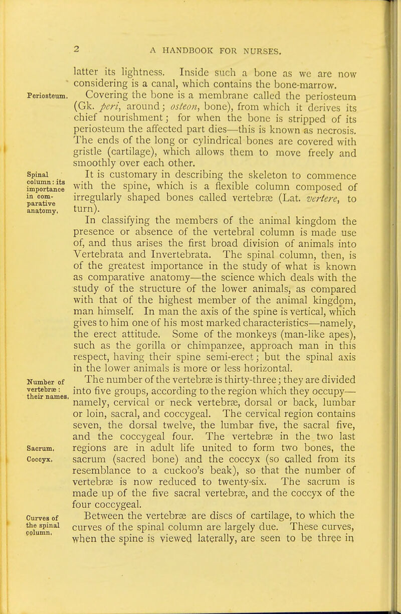 Periosteum. Spinal column: its importance in com- parative anatomy, Number of vertebrae: their nameS; Sacrum, Coccyx, Curves of the spinal pplumn. latter its lightness. Inside such a bone as we are now considering is a canal, which contains the bone-marrow. Covering the bone is a membrane called the periosteum (Gk. peri^ around; osteon, bone), from which it derives its chief nourishment; for when the bone is stripped of its periosteum the affected part dies—this is known as necrosis. The ends of the long or cylindrical bones are covered with gristle (cartilage), which allows them to move freely and smoothly over each other. It is customary in describing the skeleton to commence with the spine, which is a flexible column composed of irregularly shaped bones called vertebrae (Lat. vertere, to turn). In classifying the members of the animal kingdom the presence or absence of the vertebral column is made use of, and thus arises the first broad division of animals into Vertebrata and Invertebrata. The spinal column, then, is of the greatest importance in the study of what is known as comparative anatomy—the science which deals with the study of the structure of the lower animals, as compared with that of the highest member of the animal kingdom, man himself In man the axis of the spine is vertical, which gives to him one of his most marked characteristics—namely, the erect attitude. Some of the monkeys (man-like apes), such as the gorilla or chimpanzee, approach man in this respect, having their spine semi-erect; but the spinal axis in the lower animals is more or less horizontal. The number of the vertebrae is thirty-three; they are divided into five groups, according to the region which they occupy— namely, cervical or neck vertebrge, dorsal or back, lumbar or loin, sacral, and coccygeal. The cervical region contains seven, the dorsal twelve, the lumbar five, the sacral five, and the coccygeal four. The vertebrae in the two last regions are in adult life united to form two bones, the sacrum (sacred bone) and the coccyx (so called from its resemblance to a cuckoo's beak), so that the number of vertebras is now reduced to twenty-six. The sacrum is made up of the five sacral vertebrae, and the coccyx of the four coccygeal. Between the vertebrae are discs of cartilage, to which the curves of the spinal column are largely due. These curves, when the spine is viewed laterally, are seen to be three in