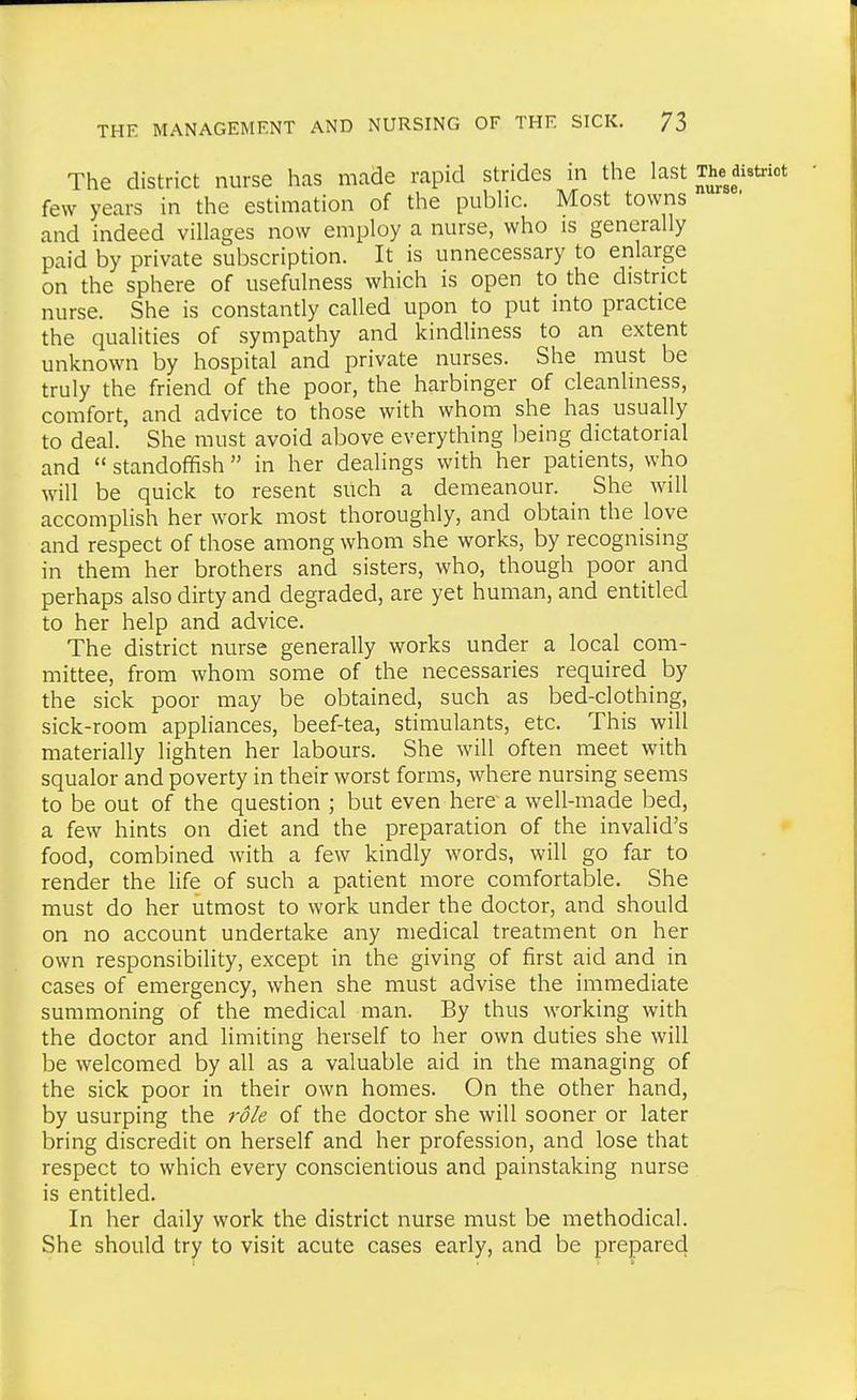 The district nurse has made rapid strides in the last few years in the estimation of the pubHc. Most towns and indeed villages now employ a nurse, who is generally paid by private subscription. It is unnecessary to enlarge on the sphere of usefulness which is open to the district nurse. She is constantly called upon to put into practice the qualities of sympathy and kindliness to an extent unknown by hospital and private nurses. She must be truly the friend of the poor, the harbinger of cleanliness, comfort, and advice to those with whom she has usually to deal. She must avoid above everything being dictatorial and  standoffish  in her dealings with her patients, who will be quick to resent such a demeanour. She will accomplish her work most thoroughly, and obtain the love and respect of those among whom she works, by recognising in them her brothers and sisters, who, though poor and perhaps also dirty and degraded, are yet human, and entitled to her help and advice. The district nurse generally works under a local com- mittee, from whom some of the necessaries required by the sick poor may be obtained, such as bed-clothing, sick-room appliances, beef-tea, stimulants, etc. This will materially lighten her labours. She will often meet with squalor and poverty in their worst forms, where nursing seems to be out of the question ; but even here a well-made bed, a few hints on diet and the preparation of the invalid's food, combined with a few kindly words, will go far to render the life of such a patient more comfortable. She must do her utmost to work under the doctor, and should on no account undertake any medical treatment on her own responsibility, except in the giving of first aid and in cases of emergency, when she must advise the immediate summoning of the medical man. By thus working with the doctor and limiting herself to her own duties she will be welcomed by all as a valuable aid in the managing of the sick poor in their own homes. On the other hand, by usurping the role of the doctor she will sooner or later bring discredit on herself and her profession, and lose that respect to which every conscientious and painstaking nurse is entitled. In her daily work the district nurse must be methodical. She should try to visit acute cases early, and be prepared