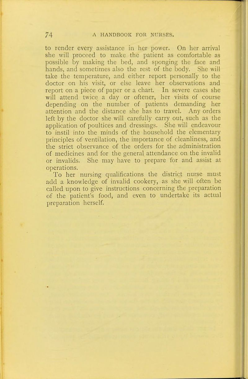to render every assistance in her power. On her arrival she will proceed to make the patient as comfortable as possible by making the bed, and s[)onging the face and hands, and sometimes also the rest of the body. She will take the temperature, and either report personally to the doctor on his visit, or else leave her observations and report on a piece of paper or a chart. In severe cases she will attend twice a day or oftener, her visits of course depending on the number of patients demanding her attention and the distance she has to travel. Any orders left by the doctor she will carefully carry out, such as the application of poultices and dressings. She will endeavour to instil into the minds of the household the elementary principles of ventilation, the importance of cleanliness, and the strict observance of the orders for the administration of medicines and for the general attendance on the invalid or invalids. She may have to prepare for and assist at operations. To her nursing quaUfications the district nurse must add a knowledge of invalid cookery, as she will often be called upon to give instructions concerning the preparation of the patient's food, and even to undertake its actual preparation herself.
