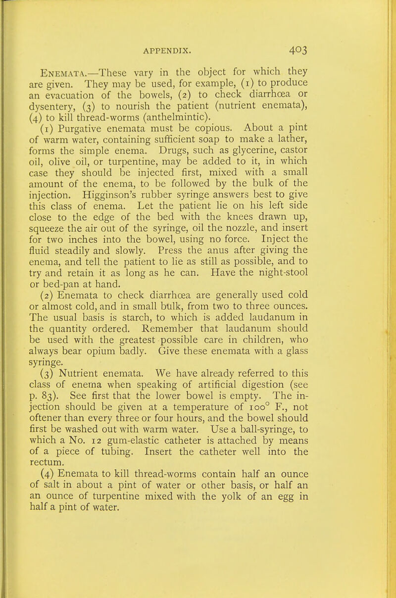 Enemata.—These vary in the object for which they are given. They may be used, for example, (i) to produce an evacuation of the bowels, (2) to check diarrhoea or dysentery, (3) to nourish the patient (nutrient enemata), (4) to kill thread-worms (anthelmintic). (1) Purgative enemata must be copious. About a pint of warm water, containing sufficient soap to make a lather, forms the simple enema. Drugs, such as glycerine, castor oil, olive oil, or turpentine, may be added to it, in which case they should be injected first, mixed with a small amount of the enema, to be followed by the bulk of the injection. Higginson's rubber syringe answers best to give this class of enema. Let the patient lie on his left side close to the edge of the bed with the knees drawn up, squeeze the air out of the syringe, oil the nozzle, and insert for two inches into the bowel, using no force. Inject the fluid steadily and slowly. Press the anus after giving the enema, and tell the patient to lie as still as possible, and to try and retain it as long as he can. Have the night-stool or bed-pan at hand. (2) Enemata to check diarrhoea are generally used cold or almost cold, and in small bulk, from two to three ounces. The usual basis is starch, to which is added laudanum in the quantity ordered. Remember that laudanum should be used with the greatest possible care in children, who always bear opium badly. Give these enemata with a glass syringe. (3) Nutrient enemata. We have already referred to this class of enema when speaking of artificial digestion (see p. 83). See first that the lower bowel is empty. The in- jection should be given at a temperature of 100° F., not oftener than every three or four hours, and the bowel should first be washed out with warm water. Use a ball-syringe, to which a No. 12 gum-elastic catheter is attached by means of a piece of tubing. Insert the catheter well into the rectum. (4) Enemata to kill thread-worms contain half an ounce of salt in about a pint of water or other basis, or half an an ounce of turpentine mixed with the yolk of an egg in half a pint of water.