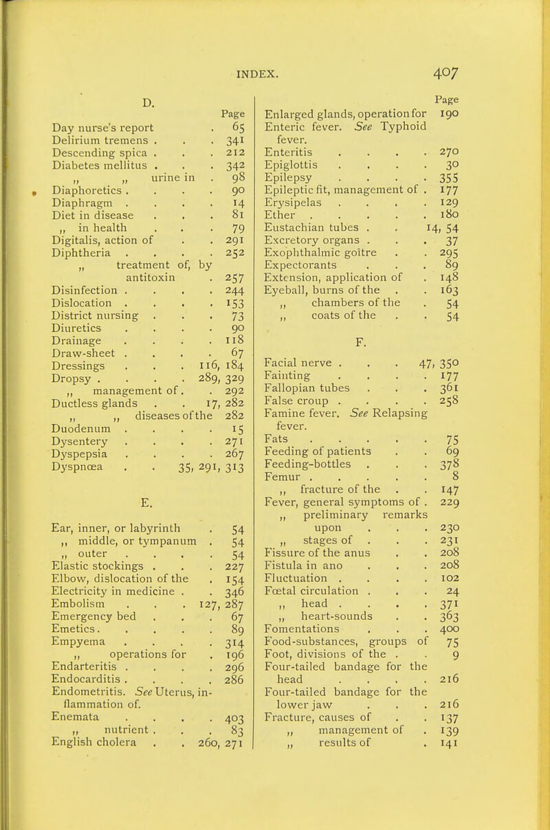 D. Page Day nurse s report Delirium tremens . 341 Descending spica . 212 Diabetes mellitus . „ urine in 98 Diaphoretics . 90 Diaphragm 14 Diet in disease . • ol in nealtri . • 79 Digitalis, action of 291 Diphtnena J, irt-dLincUL uij 257 Disinfection . . ■ 244 Dislocation 153 District nursing 73 Diuretics 90 Drainage tt8 Draw-sheet . Dressings 116, 289, 184 Dropsy .... 329 „ management of. 292 Ductless glands 17, 282 ,, ,, diseases of the 282 Duodenum . 15 Dysentery 271 Dyspepsia 267 Dyspnoea . . 35, 291, 313 Ear, inner, or labyrinth . 54 ,, middle, or tympanum . 54 „ outer . . . .54 Elastic stockings . . . 227 Elbow, dislocation of the . 154 Electricity in medicine . . 346 Embolism . . . 127, 287 Emergency bed ... 67 Emetics. .... 89 Empyema . . . .314 „ operations for . 196 Endarteritis .... 296 Endocarditis .... 286 Endometritis. 5fc Uterus, in- flammation of. Enemata .... 403 „ nutrient ... 83 English cholera . . 260, 271 Enlarged glands, operation for Enteric fever. See Typhoid fever. Enteritis Epiglottis Epilepsy Epileptic fit, management of Erysipelas Ether .... Eustachian tubes . Excretory organs . Exophthalmic goitre Expectorants Extension, application of Eyeball, burns of the ,, chambers of the ,, coats of the Page 190 270 30 355 177 129 180 54 37 295 89 148 163 54 54 14; Facial nerve . Fainting Fallopian tubes False croup . . . . Famine fever. See Relapsing fever. Fats Feeding of patients Feeding-bottles Femur . fracture of the Fever, general symptoms of „ preliminary remarks upon ,, stages of Fissure of the anus Fistula in ano Fluctuation . Foetal circulation . ,, head . ,, heart-sounds Fomentations Food-substances, groups Foot, divisions of the . Four-tailed bandage for head Four-tailed bandage for lower jaw Fracture, causes of ,, management of ,, results of of the the 47. 350 • 177 . 361 258 75 69 378 8 147 229 230 231 208 208 102 24 371 363 4CX) 75 9 216 216 137 139 141