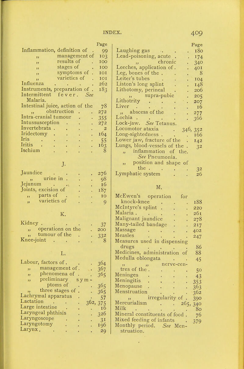 Inflammation, definition of . management of results of stages of symptoms of varieties of Influenza Instruments, preparation of Intermittent fever. See Malaria. Intestinal juice, action of the „ obstruction Intra-cranial tumour Intussusception Invertebrata . Iridectomy . Iris Iritis Ischium J. Jaundice „ urine in . Jejunum Joints, excision of ,, parts of „ varieties of K. Kidney .... „ operations on the „ tumour of the Knee-joint Labour, factors of. management of „ phenomena of „ preliminary £ ptoms of „ three stages of Lachrymal apparatus Lactation Large intestine Laryngeal phthisis Laryngoscope Laryngotomy Larynx, y m 36 Page 99 103 100 100 loi lOI 262 183 78 272 355 272 2 164 55 163 276 98 16 187 10 9 37 200 332 364 367 365 365 365 57 2, 375 16 326 31 196 29 Laughing gas Lead-poisoning, acute , ,, chronic Leeches, application of Leg, bones of the . Leiter's tubes Liston's long splint Lithotomy, perineal ,, supra-pubic Lithotrity Liver „ abscess of the Lochia . Lock-jaw. See Tetanus Locomotor ataxia Long-sightedness . Lower jaw, fracture of the . Lungs, blood-vessels of the . „ inflammation of the. See Pneumonia. ,, position and shape of the . . . . Lymphatic system Page 180 174 340 401 8 104 148 206 205 207 16 277 366 346, 352 . 166 142 32 32 26 M. McEvven's operation for knock-knee Mclntyre's splint . Malaria .... Malignant jaundice Many-tailed bandage . Massage Measles . . . , Measures used in dispensing drugs Medicines, administration of Medulla oblongata ,, nerve-cen tres of the . Meninges Meningitis Menopause . Menstruation „ irregularity of Mercurialism . . 261;. ^4.0 Milk .... .^ 80 Mineral constituents of food . 76 Mixed feeding of infants . 379 Monthly period. See Men- struation. 188 220 261 278 217 402 247 86 88 45 SO 43 353 363 362 390