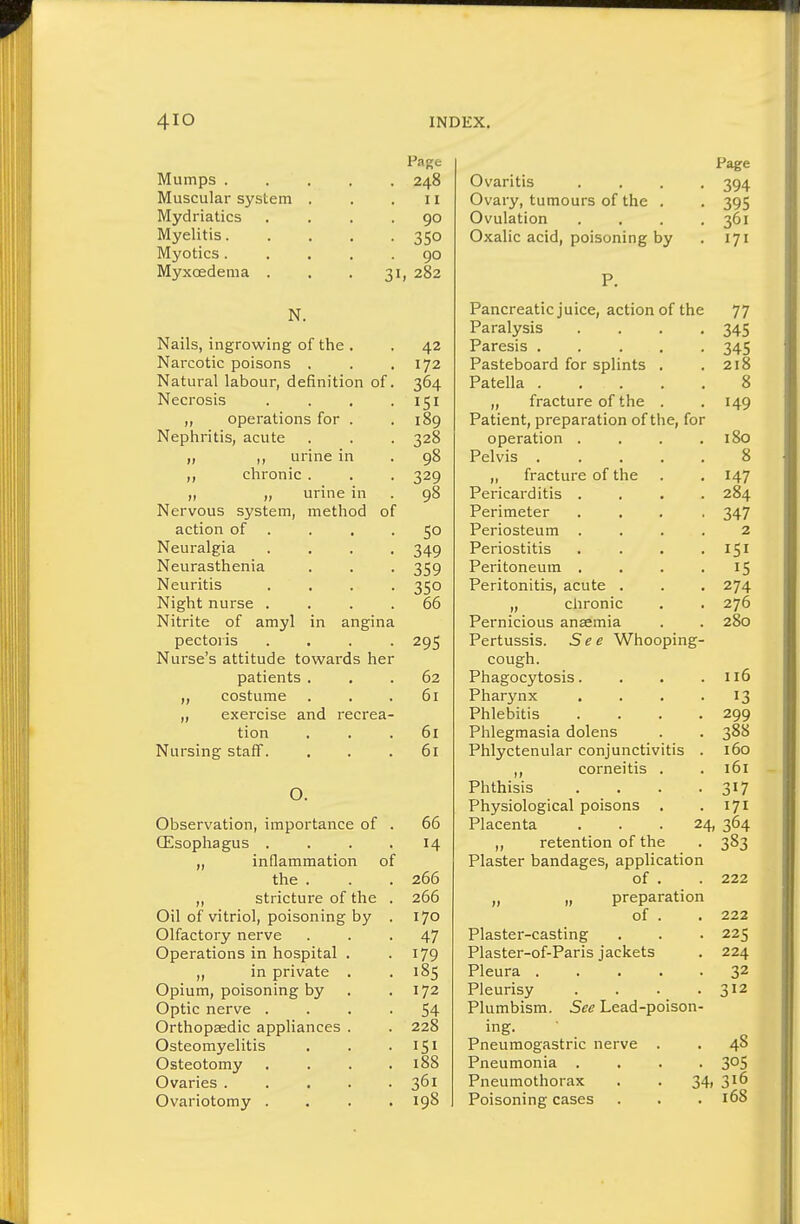 4IO INDEX. Page Paorp Mumps 248 Ovaritis .... Muscular system . 11 Ovaw tiimoiirs nf tlip IOC Mydriatics .... 90 v./vuiatiuii • • ■ ■ 301 Myelitis 350 171 Myotics..... 90 Myxoedema . . .31, 282 P. N. Pancreatic juice, action of the 77 Paralysis .... Nails, ingrowing of the . 42 Paresis ..... Ot-3 Narcotic poisons . 172 Pasteboard for splints . 218 Natural labour, definition of. 364 Patella 8 Necrosis .... 151 ,, fracture of the . 140 „ operations for . 189 Patient, preparation of the, for Nephritis, acute 328 operation .... 180 „ „ urine in 98 Pelvis ..... 8 „ chronic . 329 ,, fracture of the . • 14.7 „ ,, urine in 98 Pericarditis .... 284 Nervous system, method of Perimeter .... action of . 50 Periosteum .... 2 Neuralgia .... 349 Periostitis .... J Neurasthenia 359 Peritoneum .... Neuritis .... 350 Peritonitis, acute . . . 274 Night nurse .... 66 „ chronic 276 Nitrite of amyl in angina Pernicious ansemia . . 280 pectoris .... 295 Pertussis. See Whooping- Nurse's attitude towards her cough. patients . 62 Phagocytosis.... 116 „ costume . 61 Pharynx .... „ exercise and recrea- Phlebitis .... 200 tion 61 Phlep^masia dolens ^88 0*--' Nursing staff. 61 Phlyctenular conjunctivitis . 160 ,, corneitis . 161 0. Phthisis .... 317 Physiological poisons 171 Observation, importance of . 00 Placenta . . .24, 364 CEsophagus .... 14 retention of the 383 „ inflammation of Plaster bandages, application the . 266 of . 222 ,, stricture of the . 266 „ preparation Oil of vitriol, poisoning by . 170 of . 222 Olfactory nerve 47 Plaster-casting 22 <; Operations in hospital . 179 Plaster-of-Paris jackets 224 „ in private . 185 Pleura ..... 32 Opium, poisoning by 172 Pleurisy .... 312 Optic nerve .... 54 Plumbism. See Lead-poison- Orthopaedic appliances . 228 ing. 48 Osteomyelitis 151 Pneumogastric nerve . Osteotomy .... 188 Pneumonia .... 30s Ovaries 361 Pneumothorax . . 34, 316 Ovariotomy .... 198 Poisoning cases 168