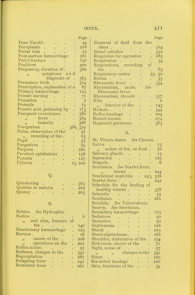 See Hydrophia. fracture of Rabies Radius „ and ulna the . . Reactionary haemorrhage Rectum .... „ cancer of the . „ operations on the Reflex action. Reflexes, changes Regurgitation Relapsing fever Remittent fever in the 146 123 16 208 207 52 347 287 241 261 Page Pons Varolii . • 44 Poroplastic . . 218 Portal vein . • 23 Post-partum haemorrhage . 381 Pott's fracture • 150 Poultices . 400 Pregnancy, duration of. • 362 „ symptoms an diagnosis of • 363 Premature birth . • 364 Prescription, explanation of a 87 Primary haemorrhage . . 123 Private nursing . , • 71 Pronation 7 Proteids • 75 Prussic acid, poisoning by • 173 Puerperal convulsions . • 386 „ fever • 384 insanity • 388 Puerpenum . . . 366, 379 Pulse, observation of the • 27 „ recording of the . . 63 Pupil .... • 55 Purgatives . 89 Purpura . 281 Purulent ophthalmia . 158 Pysemia . 127 Pylorus [5, 200 Q. Quickening , • 363 Quinine in malaria . 262 Quinsy .... • 265 R. Page Removal of fluid from the chest 314 Renal calculus . . . 332 Requisites for operation . 183 Respiration .... 34 Respirations, recording of the 63 Respiratory centre . 35i 50 Retina 55 Rheumatic fever . . . 334 Rheumatism, acute. See Rheumatic fever. Rheumatism, chronic . . 337 Ribs 6 „ fracture of the . . 143 Rickets . ... . . 344 Roller-bandage . . . 209 Round-worms . , . 274 Ruptured perineum . . 383 St. Vitus's dance. See Chorea. Saliva ..... 13 ,, action of the, on food . 76 Salivary glands . . '13 Sapraemia . . . .125 Scapula..... 6 Scarlatina. See Scarlet fever. „ latens . . . 244 Scarlatinal nephritis . 243, 328 Scarlet fever .... 242 Schedule for the feeding of healthy infants . . . 378 Sclerotic • • • • 55 Scorbutus . . . .281 Scrofula. See Tuberculosis. Scurvy. See Scorbutus. Secondary haemorrhage . 123 Sedatives .... 90 Sensation .... 5° Septicaemia . . . .126 Shock 123 Short-sightedness. . . 166 Shoulder, dislocation of the . 154 Sick-room, choice of the . 71 Sight, sense of . . -57 „ „ changes in the 347 Sinus . . . . . 100 Six-tailed bandage . . 216 Skin, functions of the . . 39