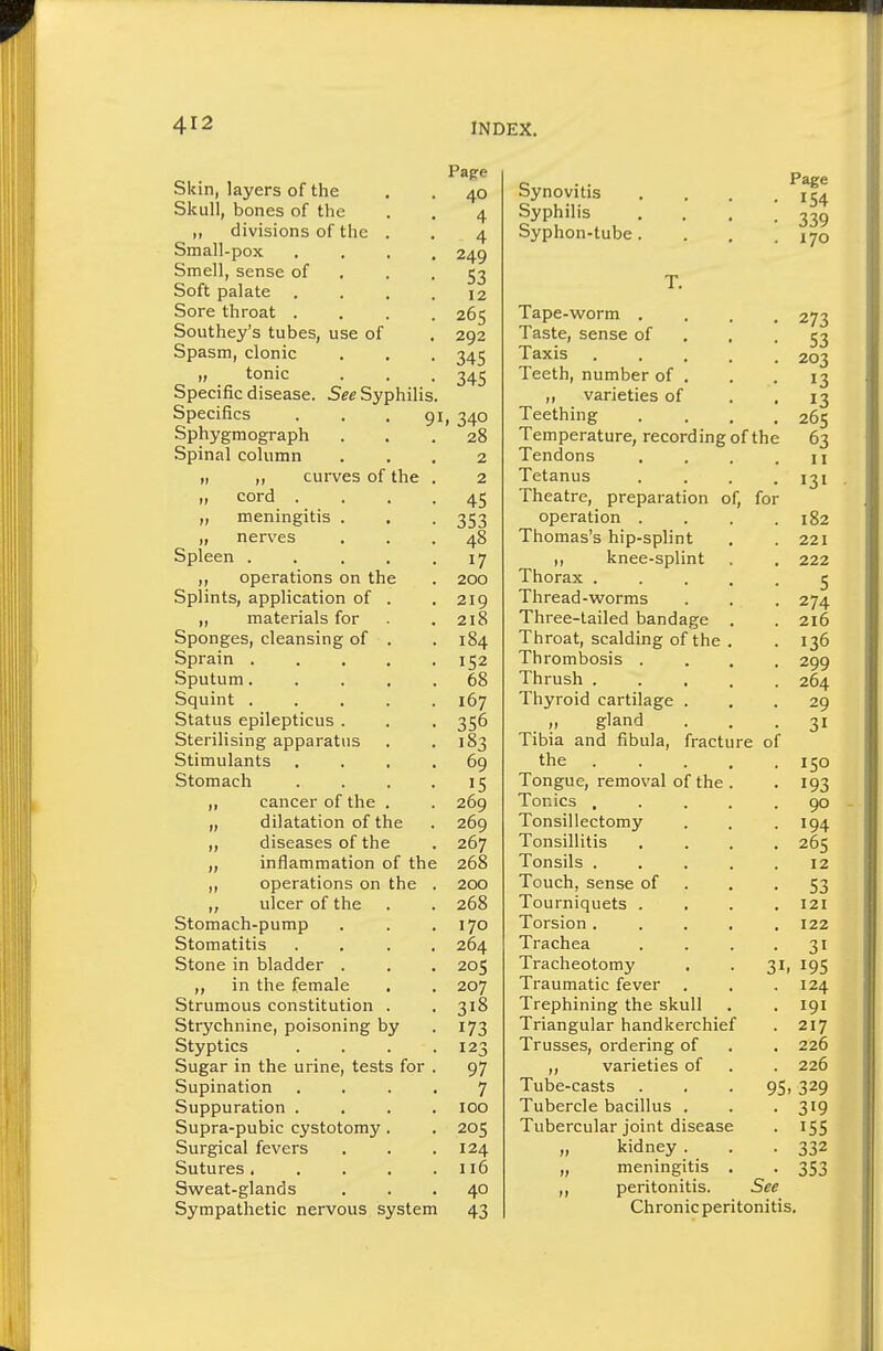 Skin, layers of the Skull, bones of the ,, divisions of the . Small-pox Smell, sense of Soft palate Sore throat . Southey's tubes, use of Spasm, clonic „ tonic Specific disease. See Syphilis, Specifics ... 9 Sphygmograph Spinal column „ „ curves of the „ cord . „ meningitis . „ nerves Spleen .... ,, operations on the Splints, application of . ,, materials for Sponges, cleansing of . Sprain .... Sputum.... Squint .... Status epilepticus . Sterilising apparatus Stimulants Stomach ,, cancer of the . „ dilatation of the ,, diseases of the ,, inflammation of th ,, operations on the ,, ulcer of the Stomach-pump Stomatitis Stone in bladder . in the female , Strumous constitution . Strychnine, poisoning by Styptics Sugar in the urine, tests for Supination Suppuration . Supra-pubic cystotomy. Surgical fevers Sutures .... Sweat-glands Sympathetic nervous system Page 40 4 4 249 53 12 265 292 345 345 I, 340 28 2 2 45 353 48 17 200 219 218 184 152 68 167 356 183 69 15 269 269 267 268 200 268 170 264 205 207 318 173 123 97 7 100 205 124 116 40 43 Synovitis Syphilis Syphon-tube Page 154 339 170 T. Tape-worm . Taste, sense of Taxis Teeth, number of . ,, varieties of Teething • 273 • 53 • 203 • 13 • 13 • 265 Temperature, recording of the 63 Tendons . . . .11 Tetanus .... 131 Theatre, preparation of, for operation . . . .182 Thomas's hip-splint . .221 knee-splint . . 222 Thorax ..... 5 Thread-worms . . . 274 Three-tailed bandage . .216 Throat, scalding of the . . 136 Thrombosis .... 299 Thrush 264 Thyroid cartilage ... 29 „ gland ... 31 Tibia and fibula, fracture of the 150 Tongue, removal of the . . 193 Tonics . . . . .90 Tonsillectomy . . .194 Tonsillitis .... 265 Tonsils . . . . .12 Touch,sense of . . -53 Tourniquets .... 121 Torsion..... 122 Trachea . . . .31 Tracheotomy . . 31, 195 Traumatic fever . . .124 Trephining the skull . . 191 Triangular handkerchief . 217 Trusses, ordering of . . 226 ,, varieties of . . 226 Tube-casts . . .95.329 Tubercle bacillus . . .319 Tubercular joint disease . 155 „ kidney . . -332 „ meningitis . . 353 ,, peritonitis. See Chronic peritonitis.
