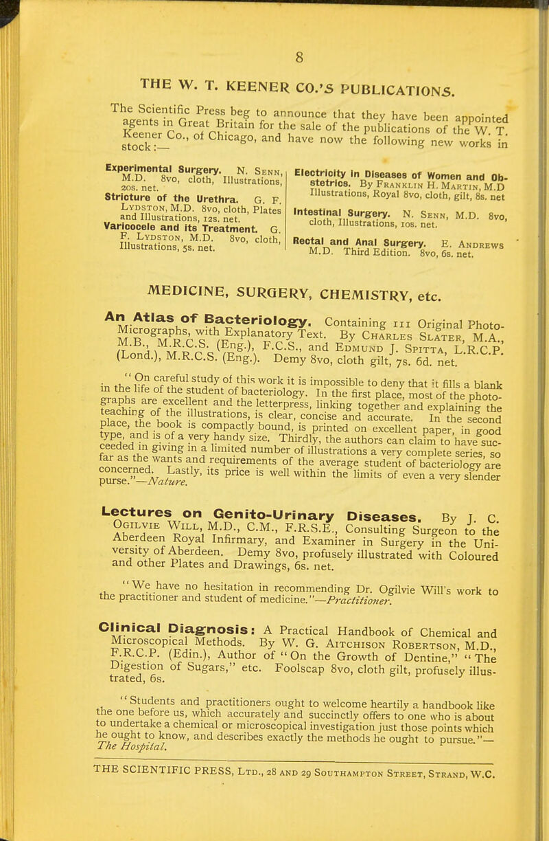 THE W. T. KEENER C0.'5 PUBLICATIONS. The Scientific Press beg to announce that they have been aonointPH Keener Co ScS,' ^^'^ pubhcationsth'e'w t' stock!- ^^^^ following new works in Experimental Surgery. N Senn M.D. 8vo, cloth, Illustrations,' 20S. net. Stricture of the Urethra. G F Lydston, M.D. 8vo, cloth, Plates and Illustrations, 12s. net. Varicocele and its Treatment. G F. Lydston, M.D. 8vo, cloth. Illustrations, 5s. net. Electricity In Diseases of Women and Ob- stetrics. By Franklin H. Martin, M D Illustrations, Royal 8vo, cloth, gilt, 8s. net Intestinal Surg-ery. N. Senn, M.D. 8vo. cloth, Illustrations, los. net. Suf^Srery. E. Andrews M.D. Third Edition. 8vo, 6s. net. MEDICINE, SURGERY, CHEMISTRY, etc. An Atlas of Bacterioiogry. Containing iii Original Photo- n .f---^-^- (^S- ' F.C.S., and Edmund J. Spitta LRCP (Lond.), M.R.C.S. (Eng.). Demy 8vo, cloth gilt, 7s. 6d. net ^n ti, Pf °fu^^ ^^'i'^y °^ ^^^^ '^^''^is impossible to deny that u fills a blank Lranhs *h%fdent of bacteriology. In^he first place, most of he photo feacWnrnf ff.'in^^r '^^^^f P^^^s- king together and explaining the teaching of the illustrations, is clear, concise and accurate. In the second fvoeVnH i^? compactly bound, is printed on excellent paper? in goCd ceed;rf^n ai ^ ^^'y^^'^'iy size. Thirdly, the authors can claim to have suc- ceeded in giving m a limited number of illustrations a very complete series so far as the wants and requirements of the average student of brcteriow'are T^s^^Jvak'S ^' P'' well within the limits of even a very sender Lectures on Genito-Urinary Diseases. By j. c. Ogilvie Will M.D., CM., F.R.S.E., Consulting Surgeon to the Aberdeen Royal Infirmary, and Examiner in Surgery in the Uni- versity of Aberdeen. Demy 8vo, profusely illustrated with Coloured and other Plates and Drawings, 5s. net. We have no hesitation in recommending Dr. Ogilvie Will's work to the practitioner and student of medicine.—Praciiiione?: Clinical Diagnosis: A Practical Handbook of Chemical and Microscopical Methods. By W. G. Aitchison Robertson, M D F.R.C.P. (Edin.), Author of  On the Growth of Dentine,  The Digestion of Sugars, etc. Foolscap 8vo, cloth gilt, profusely illus- trstCQj 6s.  St/^dents and practitioners ought to welcome heartily a handbook like the one before us, which accurately and succinctly offers to one who is about to undertake a chemical or microscopical investigation just those points which he ought to know, and describes exactly the methods he oueht to pursue — Tke Hospital. ^
