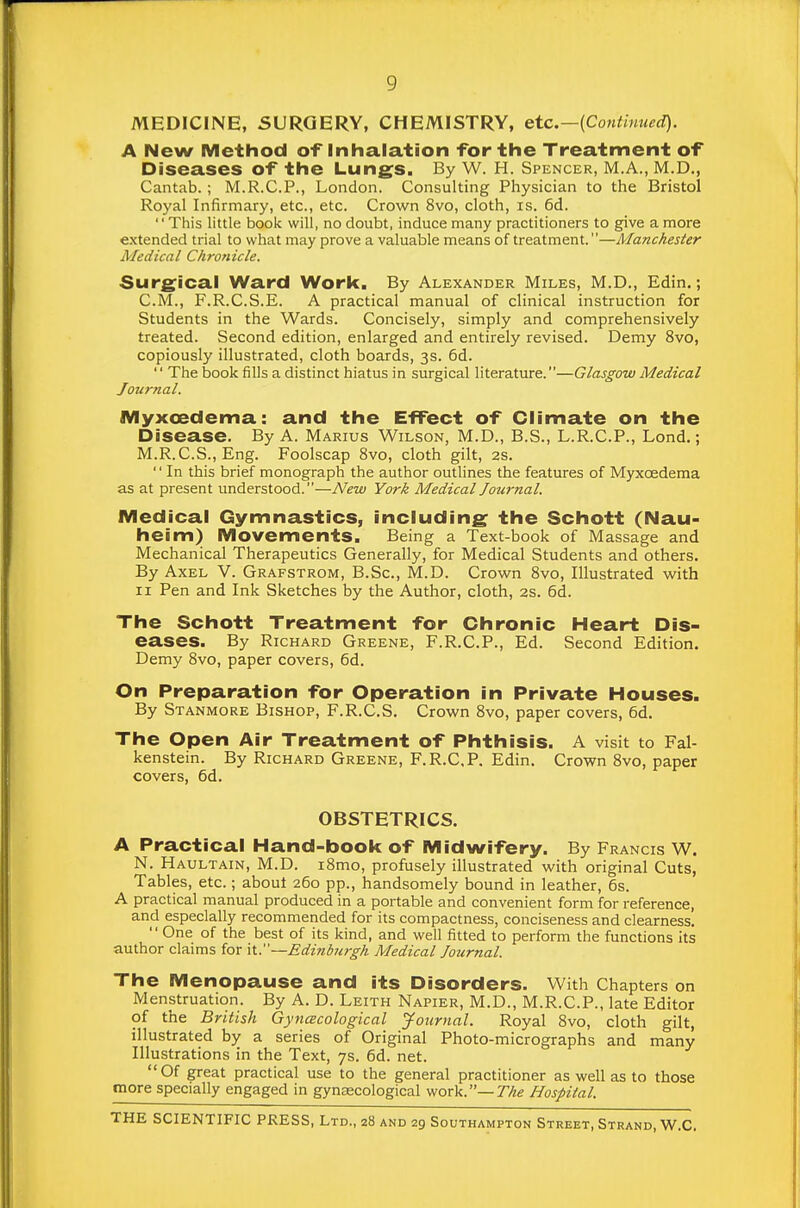 MEDICINE, SURGERY, CHEMISTRY, etc.—{Continued). A New Method of inhalation for the Treatment of Diseases of the Lungs. By W. H. Spencer, M.A., M.D., Cantab.; M.R.C.P., London. Consulting Physician to the Bristol Royal Infirmary, etc., etc. Crown 8vo, cloth, is. 6d. This little book will, no doubt, induce many practitioners to give a more extended trial to what may prove a valuable means of treatment.—Manchester Medical Chronicle. Sur£^ioal Ward Work. By Alexander Miles, M.D., Edin.; C.iVI., F.R.C.S.E. A practical manual of clinical instruction for Students in the Wards. Concisely, simply and comprehensively treated. Second edition, enlarged and entirely revised. Demy 8vo, copiously illustrated, cloth boards, 3s. 6d. '' The book fills a distinct hiatus in surgical literature.—Glasgow Medical Journal. Myxcedema: and the EfFeot of Climate on the Disease. By A. Marius Wilson, M.D., B.S., L.R.C.P., Lond.; M.R.C.S., Eng. Foolscap 8vo, cloth gilt, 2s. '' In this brief monograph the author outlines the features of Myxcedema as at present understood.—New York Medical Journal. Medical Gymnastics, including: the Schott (Nau- heim) Movements. Being a Text-book of Massage and Mechanical Therapeutics Generally, for Medical Students and others. By Axel V. Grafstrom, B.Sc, M.D. Crown Svo, Illustrated with II Pen and Ink Sketches by the Author, cloth, 2s. 6d. The Schott Treatment for Chronic Heart Dis- eases. By Richard Greene, F.R.C.P., Ed. Second Edition. Demy Svo, paper covers, 6d. On Preparation for Operation in Private Houses. By Stanmore Bishop, F.R.C.S. Crown Svo, paper covers, 6d. The Open Air Treatment of Phthisis. A visit to Fal- kenstein. By Richard Greene, F.R.C.P. Edin. Crown Svo, paper covers, 6d. OBSTETRICS. A Practical Hand-book of Midwifery. By Francis W. N. Haultain, M.D. i8mo, profusely illustrated with original Cuts, Tables, etc.; about 260 pp., handsomely bound in leather, 6s. A practical manual produced in a portable and convenient form for reference, and especially recommended for its compactness, conciseness and clearness.  One of the best of its kind, and well fitted to perform the functions its author claims for it.—Edinburgh Medical Journal. The Menopause and its Disorders. With Chapters on Menstruation. By A. D. Leith Napier, M.D., M.R.C.P., late Editor of the British Gyncecological yournal. Royal Svo, cloth gilt, illustrated by a series of Original Photo-micrographs and many Illustrations in the Text, 7s. 6d. net. Of great practical use to the general practitioner as well as to those more specially engaged in gynascological work.—T/ie Hospital.