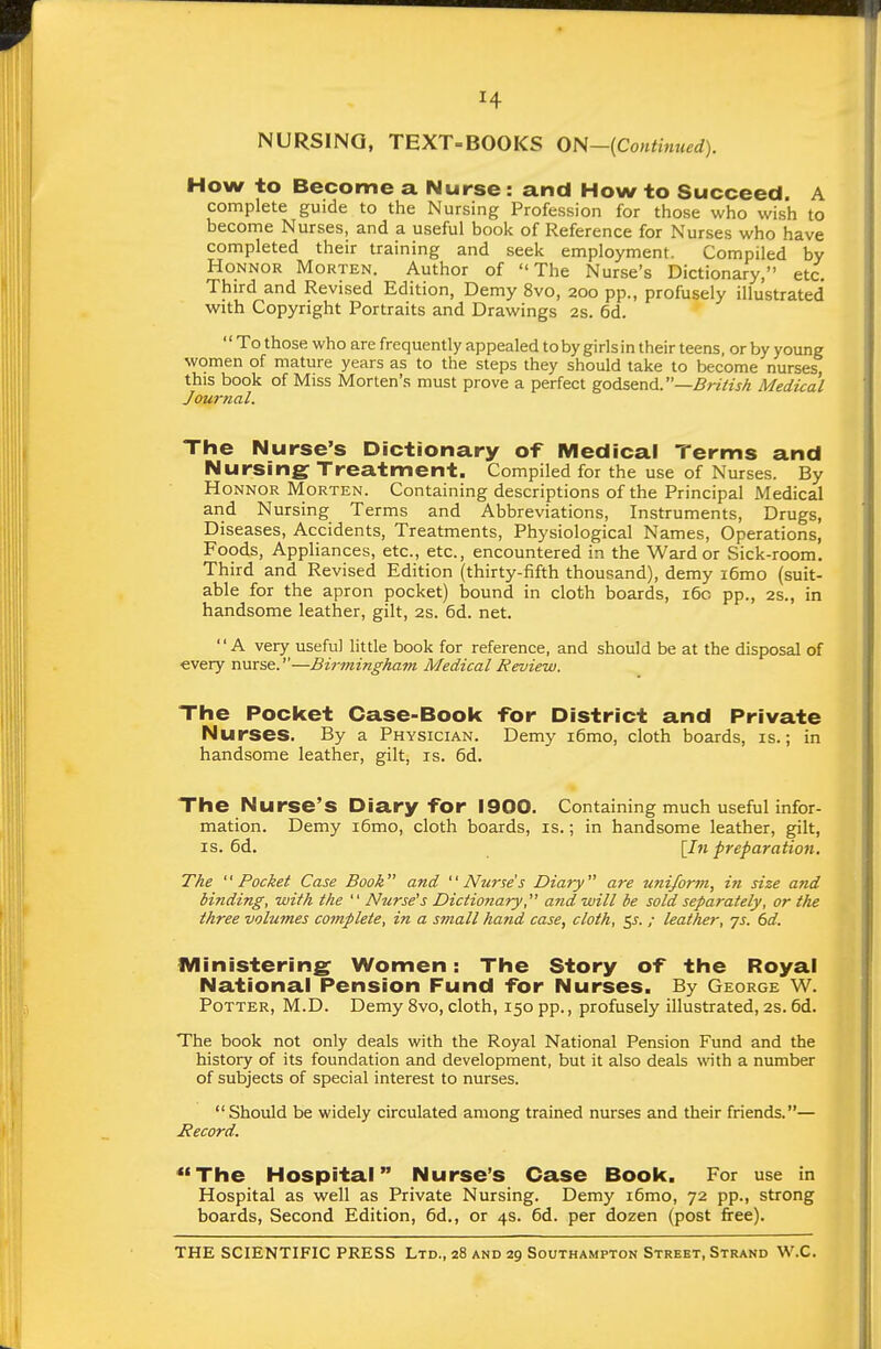 NURSING, TEXT-BOOKS ON—{Contmued). How to Become a Nurse: and How to Succeed. A complete guide to the Nursing Profession for those who wish to become Nurses, and a useful book of Reference for Nurses who have completed their training and seek employment. Compiled by HoNNOR Morten. Author of The Nurse's Dictionary, etc. Third and Revised Edition, Demy 8vo, 200 pp., profusely illustrated with Copyright Portraits and Drawings 2s. 6d. To those who are frequently appealed toby girls in their teens, or by young women of mature years as to the steps they should take to become nurses this book of Miss Morten's must prove a perfect godsend.—British Medical Journal. The Nurse's Dictionary of Medical Terms and Nursing Treatment. Compiled for the use of Nurses. By HoNNOR Morten. Containing descriptions of the Principal Medical and Nursing Terms and Abbreviations, Instruments, Drugs, Diseases, Accidents, Treatments, Physiological Names, Operations, Foods, Appliances, etc., etc., encountered in the Ward or Sick-room. Third and Revised Edition (thirty-fifth thousand), demy i6mo (suit- able for the apron pocket) bound in cloth boards, i6c pp., 2s., in handsome leather, gilt, 2s. 6d. net. A very useful little book for reference, and should be at the disposal of every nurse.—Birmingham Medical Review. The Pocket Case-Book for District and Private Nurses. By a Physician. Demy i6mo, cloth boards, is.; in handsome leather, gilt, is. 6d. The Nurse's Diary for 1900. Containing much useful infor- mation. Demy i6mo, cloth boards, is.; in handsome leather, gilt, IS. 6d. \In preparation. The '' Pocket Case Book and '' Nurse's Diary are uniform, in size and binding, with the  Nurse's Dictio?iary, and will be sold separately, or the three volumes complete, in a small hand case, cloth, 55. / leather, ys. 6d. IVIinistering Women: The Story of the Royal National Pension Fund for Nurses. By George W. Potter, M.D. Demy 8vo, cloth, 150 pp., profusely illustrated, 2s.6d. The book not only deals with the Royal National Pension Fund and the history of its foundation and development, but it also deals \\nth a number of subjects of special interest to nurses.  Should be widely circulated among trained nurses and their friends.— Record. The Hospital Nurse's Case Book. For use in Hospital as well as Private Nursing. Demy i6mo, 72 pp., strong boards, Second Edition, 6d., or 4s. 6d. per dozen (post free).