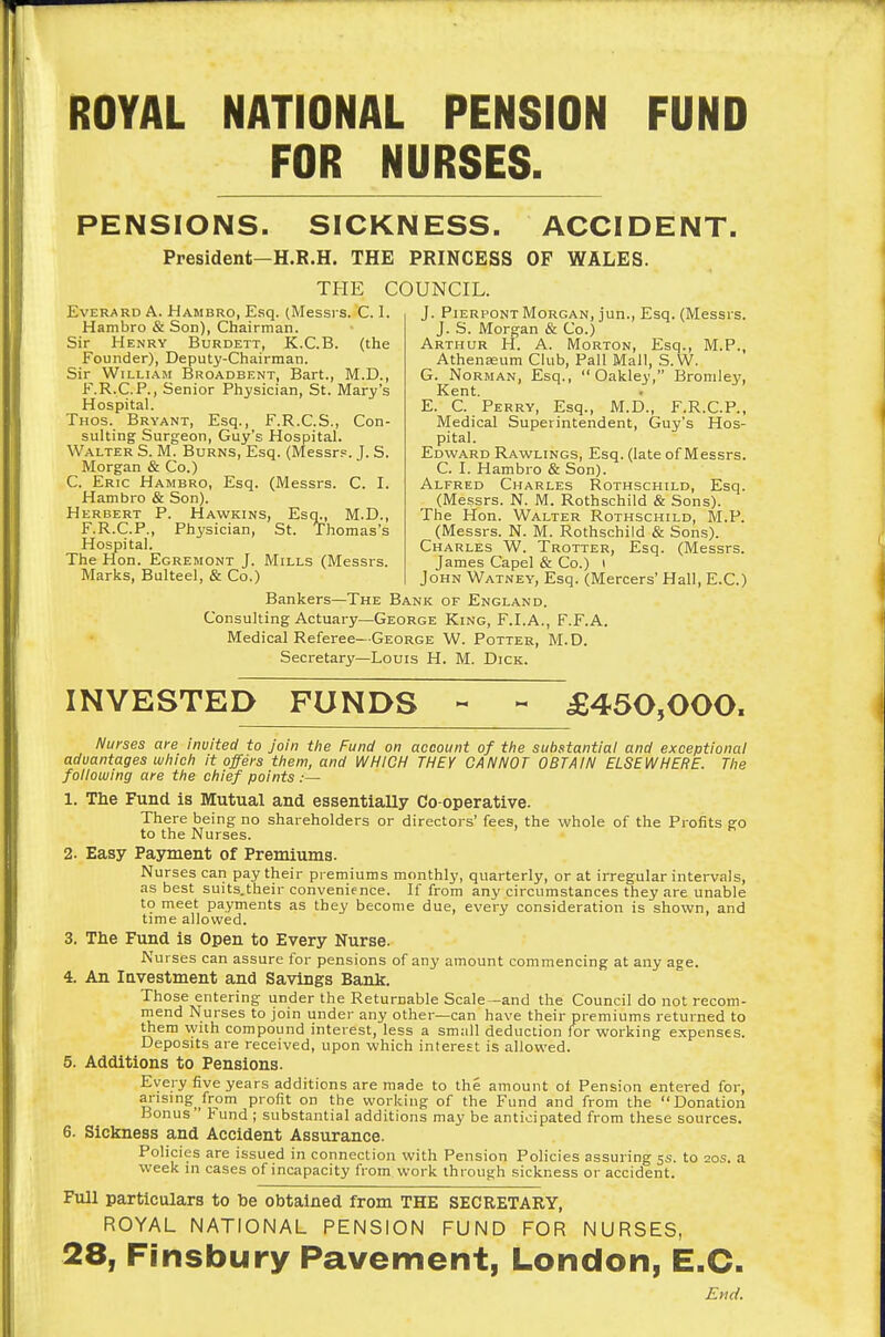 ROYAL NATIONAL PENSION FUND FOR NURSES. PENSIONS. SICKNESS. ACCIDENT. President—H.R.H. THE PRINCESS OF WALES. THE COUNCIL. EvERARD A. Hambro, Esq. (Messrs. C. 1. Hambro & Son), Chairman Sir Henry Burdett, K.C.B. (the Founder), Deputy-Chairman. Sir William Broadbent, Bart., M.D., F.R.C.P., Senior Physician, St. Mary's Hospital. Thos. Bryant, Esq., F.R.C.S., Con- sulting Surgeon, Guy's Hospital. Walter S. M. Burns, Esq. (Messrs. J. S. Morgan & Co.) C. Eric Hambro, Esq. (Messrs. C. I. Hambro & Son). Herbert P. Hawkins, Esq., M.D., F.R.C.P., Physician, St. Thomas's Hospital. The Hon. Egremont J. Mills (Messrs. Marks, Bulteel, & Co.) J. Pierpont Morgan, jun., Esq. (Messrs. J. S. Morgan & Co.) Arthur H. A. Morton, Esq., M.P., Athenaeum Club, Pall Mall, S.W. G. Norman, Esq., Oakley, Bromley, Kent. E. C. Perry, Esq., M.D., F.R.C.P., Medical Superintendent, Guy's Hos- pital. Edward Rawlings, Esq. (late of Messrs. C. I. Hambro & Son). Alfred Charles Rothschild, Esq. (Messrs. N. M. Rothschild & Sons). The Hon. Walter Rothschild, M.P. (Messrs. N. M. Rothschild & Sons). Charles W. Trotter, Esq. (Messrs. James Capel & Co.) i John Watney, Esq. (Mercers' Hall, E.C.) Bankers—The Bank of England. Consulting Actuary—George King, F.I.A., F.F.A. Medical Referee—George W. Potter, M.D. Secretary—Louis H. M. Dick. INVESTED FUNDS « - £450,000. Nurses are invited to Join the Fund on account of the substantial and exceptional advantages which it offers them, and WHICH THEY CANNOT OBTAIN ELSEWHERE. The following are the chief points .— 1. The Fund is Mutual and essentially Co-operative. There being no shareholders or directors' fees, the whole of the Profits go to the Nurses. 2. Easy Payment of Premiums. Nurses can pay their premiums monthly, quarterly, or at irregular intervals, as best suits.their convenience. If from any circumstances they are unable to meet payments as they become due, every consideration is shown, and time allowed. 3. The Fund is Open to Every Nurse. Nurses can assure for pensions of any amount commencing at any age. 4. An Investment and Savings Bank. Those entering under the Returnable Scale—and the Council do not recom- mend Nurses to join under any other—can have their premiums returned to them with compound interest, less a small deduction for working expenses. Deposits are received, upon which interest is allowed. 5. Additions to Pensions. Every five years additions are made to the amount of Pension entered for, arising from profit on the working of the Fund and from the Donation Bonus Fund ; substantial additions may be anticipated from these sources. 6. Sickness and Accident Assurance. Policies are issued in connection with Pension Policies assuring 5s. to 20s. a week in cases of incapacity from work through sickness or accident. Full particulars to toe obtained from THE SECRETARY, ROYAL NATIONAL PENSION FUND FOR NURSES, 28, Finsbury Pavement, London, E.C. Emc/.