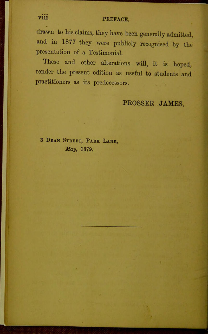 drawn to his claims, they have been generally admitted, and in 1877 they were publicly recognised by the presentation of a Testimonial. These and other alterations will, it is hoped, render the present edition as useful to students and practitioners as its predecessors. PEOSSER JAMES. 3 Deak Street, Park Lane, May, 1879.