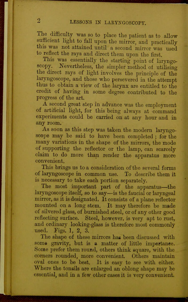 The difficulty was so to place the patient as to allow sufficient light to fall upon the mirror, and practically this was not attained until a second mirror was used to reflect the rays and direct them upon the first. This was essentially the starting point of laryngo- scopy. JSTevertheless, the simpler method of utilising the direct rays of light involves the principle of the laryngoscope, and those who persevered in the attempt thus to obtain a view of the larynx are entitled to the credit of having in some degree contributed to the progress of the art. A second great step in advance was the employment of artificial light, for this being always at command experiments could be carried on at any hour and in any room. As soon as this step was taken the modern laryngo- scope may be said to have been completed ; for the many variations in the shape of the mirrors, the mode of supporting the reflector or the lamp, can scarcely claim to do more than render the apparatus more convenient. This brings us to a consideration of the several forms of laryngoscope in common use. To describe them it is necessary to take each portion separately. The most important part of the apparatus—the laryngoscope itself, so to say—is the faucial or laryngeal mirror, as it is designated. It consists of a plane reflector mounted on a long stem. It may therefore be made of silvered glass, of burnished steel, or of any other good reflecting surface. Steel, however, is very apt to rust, and ordinary looking-glass is therefore most commonly used. Figs. 1, 2, 3. The shape of these mirrors has been discussed with some gravity, but is a matter of little importance. Some prefer them round, others thiak square, with the corners rounded, more convenient. Others maintain oval ones to be best. It is easy to see with either. Where the tonsils are enlarged an oblong shape may be essential, and in a few other cases it is very convenient.