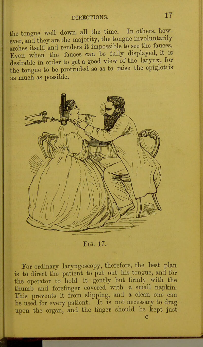 DIKECTIONS. the tongue well down all the time. In others, how- ever, and they are the majority, the tongue involuntarily arches itself, and renders it impossible to see the fauces. Even when the fauces can be fully displayed, it is desirable in order to get a good view of the larynx, for the tongue to be protruded so as to raise the epiglottis as much as possible. ¥13. 17. For ordinary laryngoscopy, therefore, the best plan is to direct the patient to put out his tongue, and for the operator to hold it gently but firmly with the thumb and forefinger covered with a small napkin. This prevents it from slipping, and a clean one can be used for every patient. It is not necessary to drag upon the organ, and the finger should be kept just