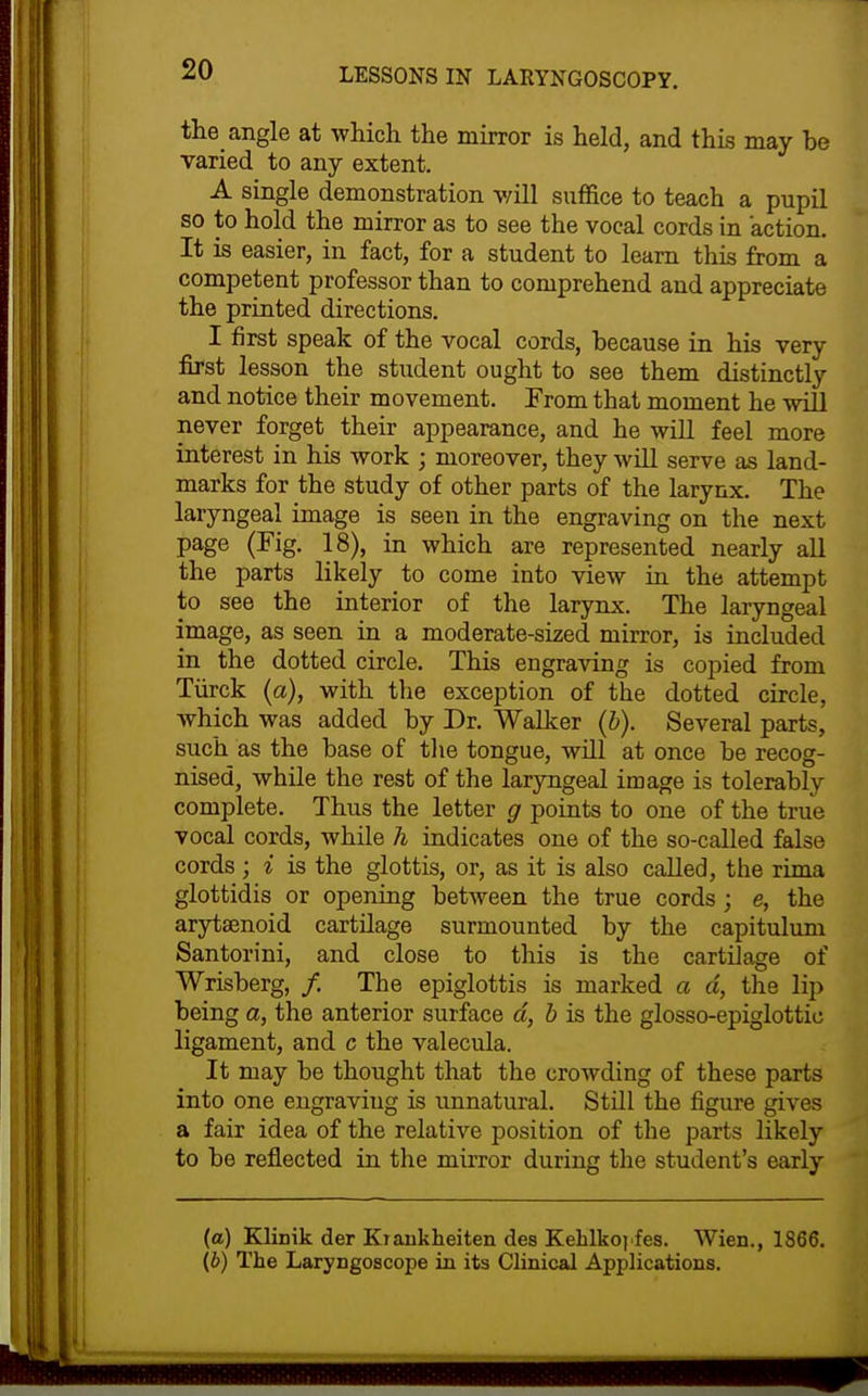 the angle at which the mirror is held, and this may he varied to any extent. A single demonstration v/ill suffice to teach a pupil so to hold the mirror as to see the vocal cords in action. It is easier, in fact, for a student to learn this from a competent professor than to comprehend and appreciate the printed directions. I first speak of the vocal cords, hecause in his very jBrst lesson the student ought to see them distinctly and notice their movement. From that moment he will never forget their appearance, and he will feel more interest in his work ; moreover, they wUl serve as land- marks for the study of other parts of the larynx. The laryngeal image is seen in the engraving on the next page (Fig. 18), in which are represented nearly all the parts likely to come into view in the attempt to see the interior of the larynx. The laryngeal image, as seen in a moderate-sized mirror, is included in the dotted circle. This engraving is copied from Tiirck {a), with the exception of the dotted circle, which was added by Dr. Walker {h). Several parts, such as the base of tlie tongue, will at once be recog- nised, while the rest of the laryngeal image is tolerably complete. Thus the letter g points to one of the true vocal cords, while h indicates one of the so-called false cords ; i is the glottis, or, as it is also called, the rim a glottidis or opening between the true cords ; e, the arytsenoid cartUage surmounted by the capitulum Santorini, and close to this is the cartilage of Wrisberg, /. The epiglottis is marked a d, the lip being a, the anterior surface d, b is the glosso-epiglottic ligament, and c the valecula. It may be thought that the crowding of these parts into one engraving is unnatural. Still the figure gives a fair idea of the relative position of the parts likely to be reflected in the mirror during the student's early (a) Kliuik der Kiankheiten des Kehlkoiies. Wien., 1866. {b) The Laryngoscope in its Clinical Applications.