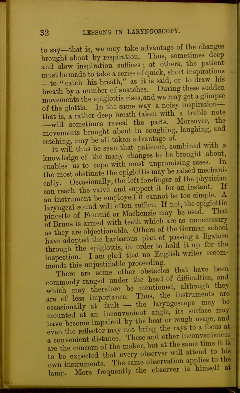 to say—that is, we may take advantage of the changes hrought about by respiration. Thus, sometimes deep and slow inspiration suffices ; at others, the patient must be made to take a series of quick, short ir spirations —to catch his breath, as it is said, or to draw his breath by a number of snatches. During these sudden movements the epiglottis rises, and we may get a glimpse of the glottis. In the same way a noisy inspiration— that is, a rather deep breath taken with a treble note —will sometimes reveal the parts. Moreover, the movements brought about in coughing, laugnmg, and retching, may be all taken advantage of. It will thus be seen that patience, combined with a Imowledge of the many changes to be brought about, enables us to cope with most unpromising cases In the most obstinate the epiglottis maybe raised mechani- cally. Occasionally, the left forefinger of the physician can reach the valve and support it for an instant. It an instrument be employed it cannot be too simple A laryngeal sound will often suffice. If not, the epiglottic pincette of Tourni^ or Mackenzie may be used, lhat of Bruns is armed with teeth which are as unnecessarj- as they are objectionable. Others of the German school have adopted the barbarous plan of passing a ligature through the epiglottis, in order to hold it up for the inspection. I am glad that no English writer recom- mends this unjustifiable proceeding. There are some other obstacles that have been commonly ranged under the head of difficulties, and Xch may therefore be mentioned, although they are of less importance. Thus, the instruments are occasionaUy at fault — the laryngoscope may be lunted at an inconvenient angle, its surface may have become impaired by the heat or rough usage, and evin the reflector may not bring the rays to a focus at a convenient distance. These and other inconyenienceo LeTheTncern of the maker, but at the same time it is to be expected that every observer will attend to his own instruments. The same observation apphes to the lamp. More frequently the observer is himself at