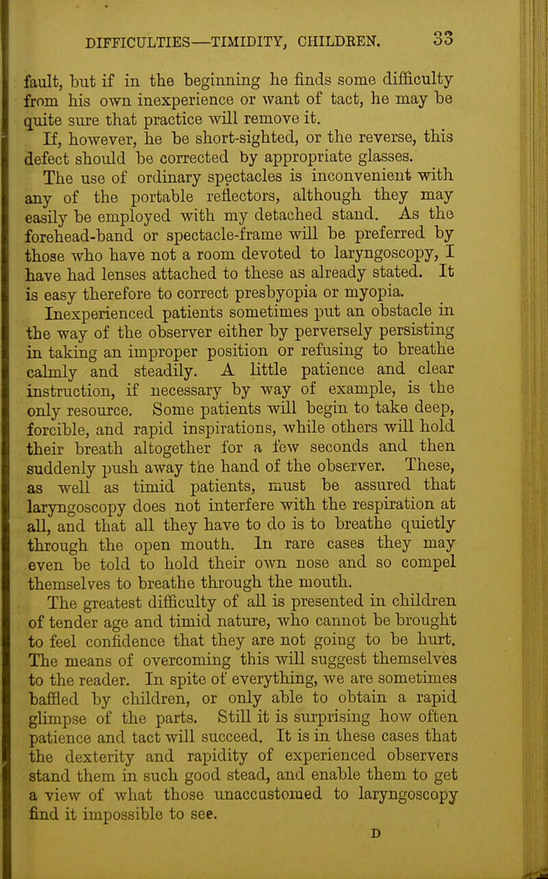 fault, but if in the beginning he finds some difficulty from his own inexperience or want of tact, he may be quite sure that practice will remove it. If, however, he be short-sighted, or the reverse, this defect should be corrected by appropriate glasses. The use of ordinary spectacles is inconvenient with any of the portable reflectors, although they may easily be employed with my detached stand. As the forehead-band or spectacle-frame will be preferred by those who have not a room devoted to laryngoscopy, I have had lenses attached to these as already stated. It is easy therefore to correct presbyopia or myopia. Inexperienced patients sometimes put an obstacle in the way of the observer either by perversely persisting in taking an improper position or refusing to breathe calmly and steadily. A little patience and clear instruction, if necessary by way of example, is the only resource. Some patients will begin to take deep, forcible, and rapid inspirations, while others will hold their breath altogether for a few seconds and then suddenly push away the hand of the observer. These, as well as timid patients, must be assured that laryngoscopy does not interfere with the respiration at all, and that all they have to do is to breathe quietly through the open mouth. In rare cases they may even be told to hold their own nose and so compel themselves to breathe through the mouth. The greatest difficulty of all is presented in children of tender age and timid nature, who cannot be brought to feel confidence that they are not going to be hurt. The means of overcoming this will suggest themselves to the reader. In spite of everything, we are sometimes baffled by children, or only able to obtain a rapid ghmpse of the parts. Still it is surprising how often patience and tact will succeed. It is in these cases that the dexterity and rapidity of experienced observers stand them in such good stead, and enable them to get a view of what those unaccustomed to laryngoscopy find it impossible to see. D