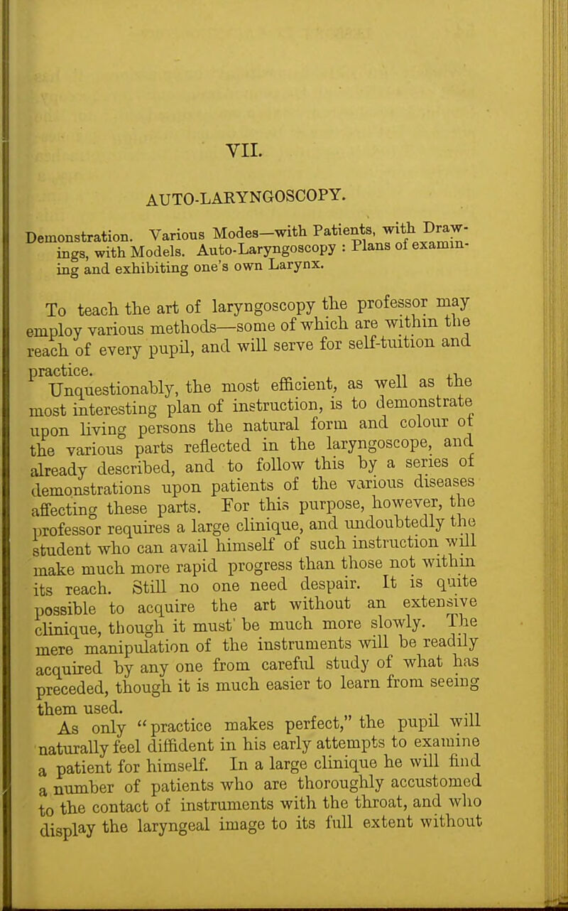 VIL AUTO-LARYNGOSCOPY. Demonstration. Various Modes-with Patients with Dra^^^ ings, with Models. Auto-Laryngoscopy : Plans of examin- ing and exhibiting one's own Larynx. To teach the art of laryngoscopy the professor may employ various methods—some of which are withm the reach of every pupil, and will serve for self-tuition and practice. TJnquestionahly, the most ef&cient, as well as the most interesting plan of instruction, is to demonstrate upon living persons the natural form and colour ot the various parts reflected in the laryngoscope, and already described, and to follow this by a series of demonstrations upon patients of the v.irious diseases affecting these parts. For this purpose, however, the professor requires a large clinique, and imdoubtedly the student who can avail himself of such instruction will make much more rapid progress than those not within its reach. Still no one need despair. It is quite possible to acquire the art without an extensive clinique, though it must' be much more slowly. The mere manipulation of the instruments wiU be readUy acquired by any one from careful study of what has preceded, though it is much easier to learn from seeing them used. As only practice makes perfect, the pupil will naturally feel difadent in his early attempts to examine a patient for himself. In a large clinique he will find a number of patients who are thoroughly accustomed to the contact of instruments with the throat, and who display the laryngeal image to its full extent without