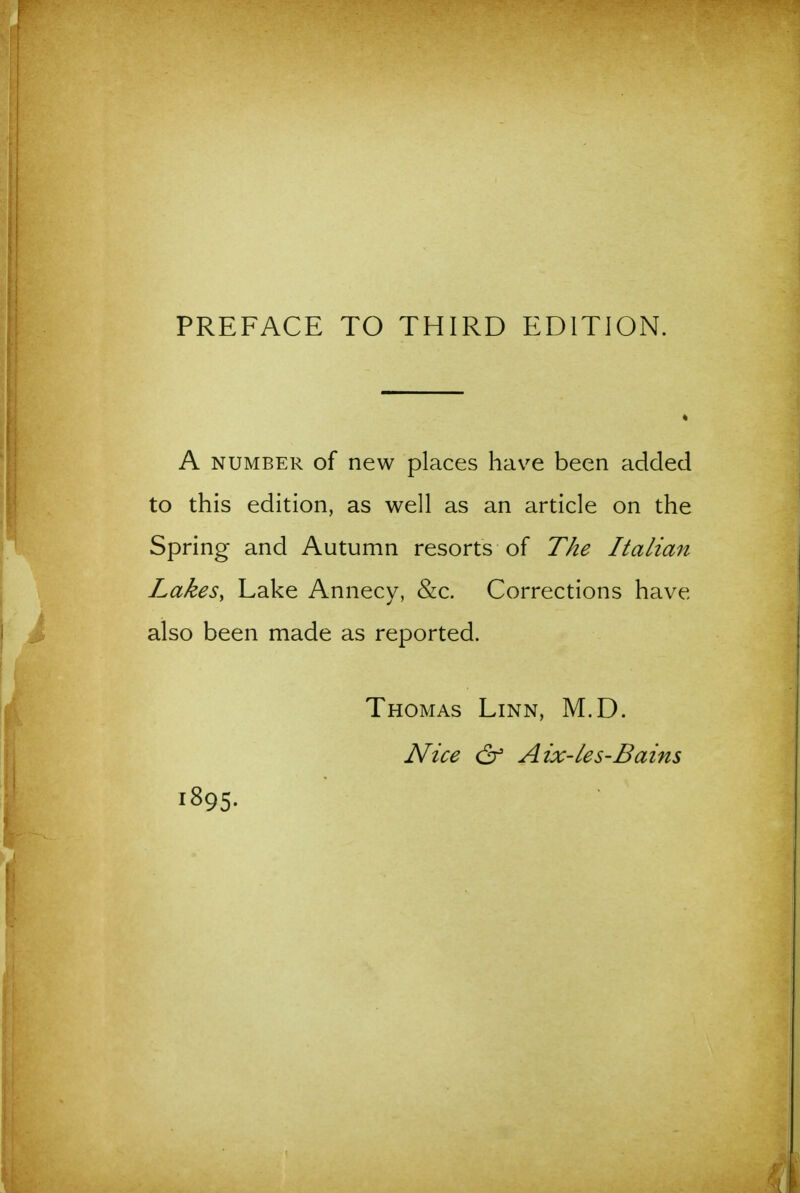 A NUMBER of new places have been added to this edition, as well as an article on the Spring and Autumn resorts of The Italian LakeSy Lake Annecy, &c. Corrections have also been made as reported. Thomas Linn, M.D. Nice & Aix-les-Bains