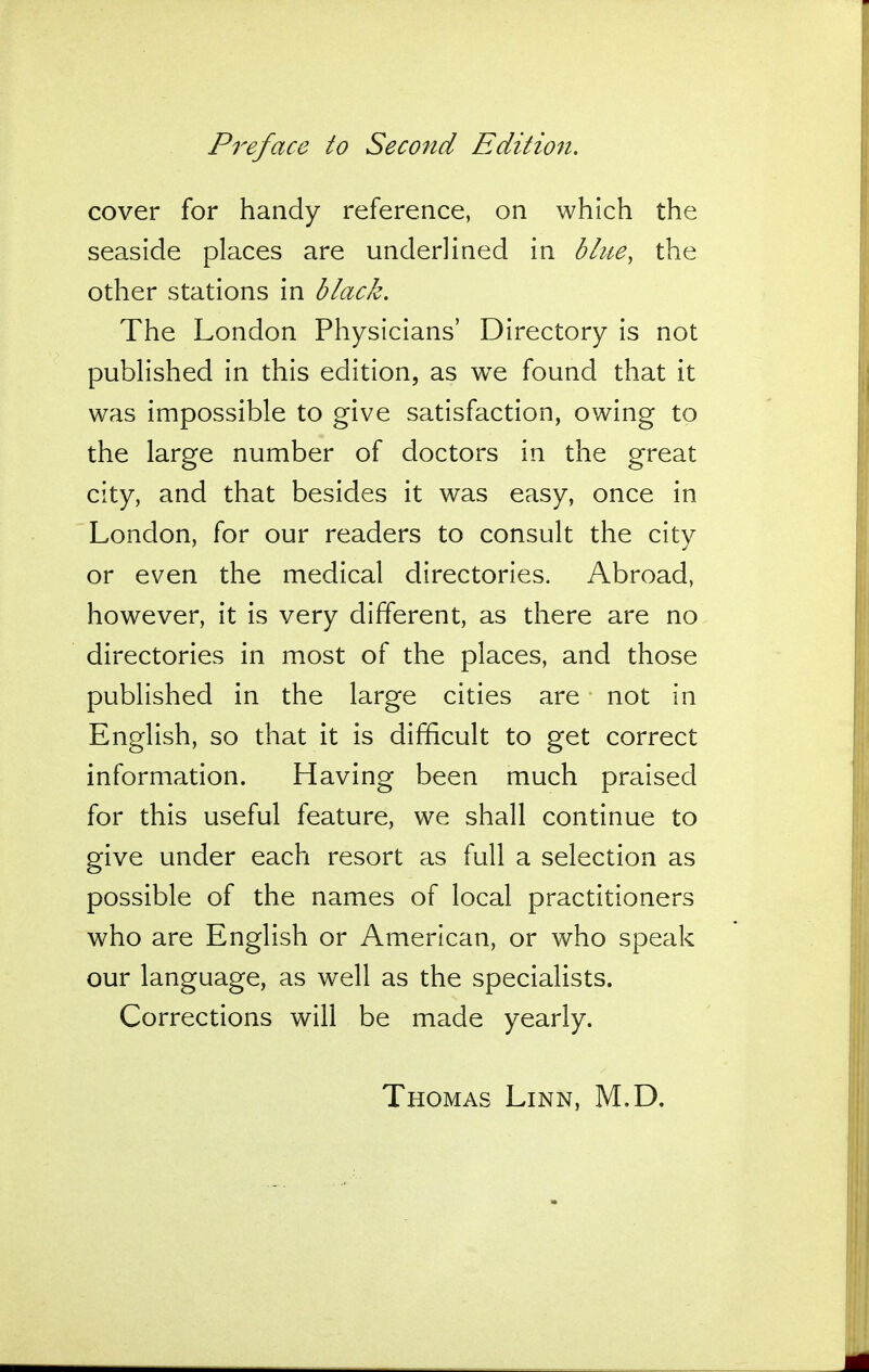 cover for handy reference, on which the seaside places are underlined in blue, the other stations in black. The London Physicians' Directory is not published in this edition, as we found that it was impossible to give satisfaction, owing to the large number of doctors in the great city, and that besides it was easy, once in London, for our readers to consult the city or even the medical directories. Abroad, however, it is very different, as there are no directories in most of the places, and those published in the large cities are not in English, so that it is difficult to get correct information. Having been much praised for this useful feature, we shall continue to give under each resort as full a selection as possible of the names of local practitioners who are English or American, or who speak our language, as well as the specialists. Corrections will be made yearly. Thomas Linn, M.D.