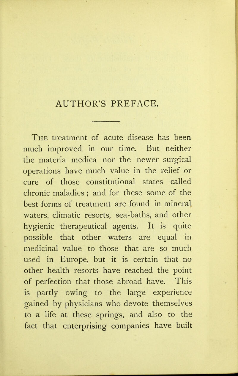 AUTHOR'S PREFACE. The treatment of acute disease has been much improved in our time. But neither the materia medica nor the newer surgical operations have much value in the relief or cure of those constitutional states called chronic maladies ; and for these some of the best forms of treatment are found in mineral waters, climatic resorts, sea-baths, and other hygienic therapeutical agents. It is quite possible that other waters are equal in medicinal value to those that are so much used in Europe, but it is certain that no other health resorts have reached the point of perfection that those abroad have. This is partly owing to the large experience gained by physicians who devote themselves to a life at these springs, and also to the fact that enterprising companies have built