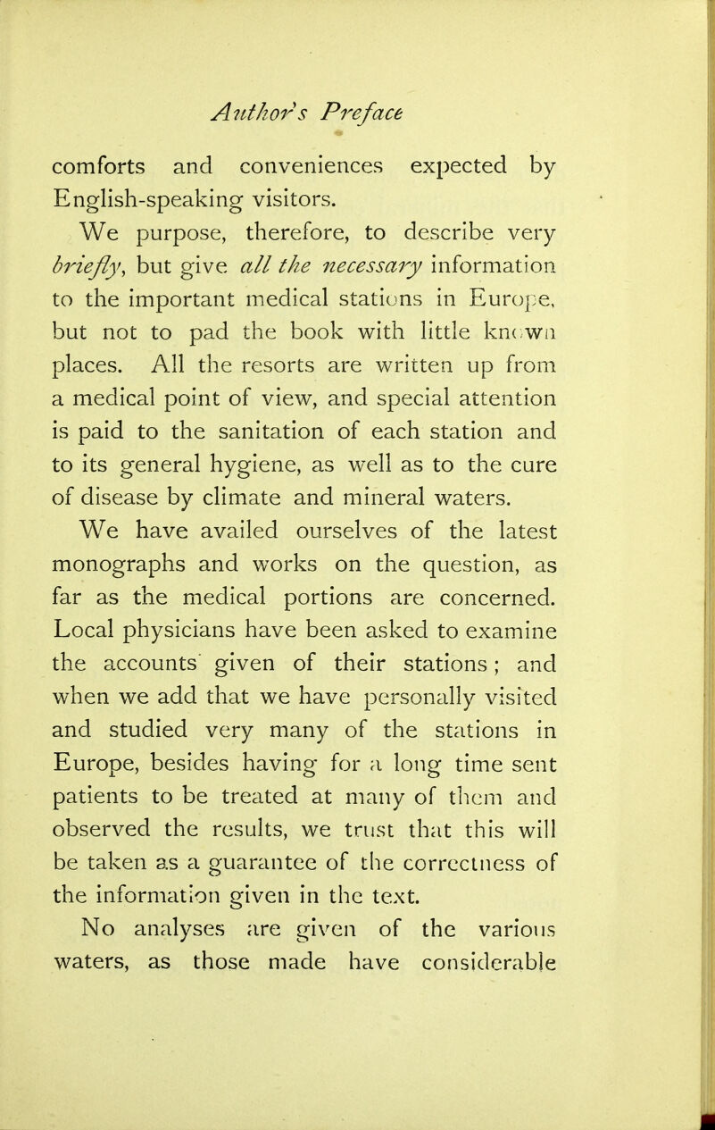 comforts and conveniences expected by English-speaking visitors. We purpose, therefore, to describe very briefly, but give all the necessary information to the important medical stations in Europe, but not to pad the book with little kncwn places. All the resorts are written up from a medical point of view, and special attention is paid to the sanitation of each station and to its general hygiene, as well as to the cure of disease by climate and mineral waters. We have availed ourselves of the latest monographs and works on the question, as far as the medical portions are concerned. Local physicians have been asked to examine the accounts given of their stations; and when we add that we have personally visited and studied very many of the stations in Europe, besides having for a long time sent patients to be treated at many of tlicm and observed the results, we trust that this will be taken as a guarantee of the correctness of the information given in the text. No analyses are given of the various waters, as those made have considerable