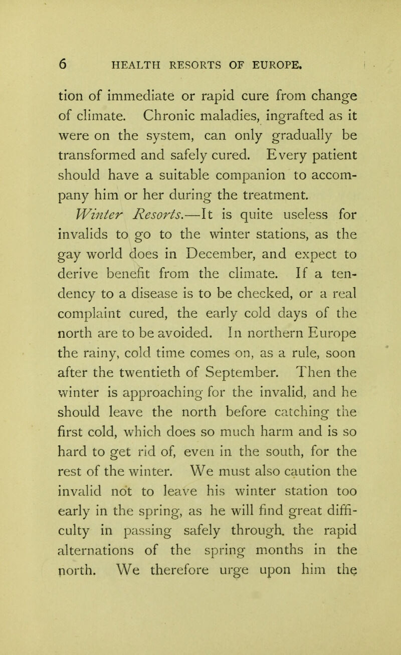 tion of immediate or rapid cure from change of climate. Chronic maladies, ingrafted as it were on the system, can only gradually be transformed and safely cured. Every patient should have a suitable companion to accom- pany him or her during the treatment. Winter Resorts.—It is quite useless for invalids to go to the winter stations, as the gay world does in December, and expect to derive benefit from the climate. If a ten- dency to a disease is to be checked, or a real complaint cured, the early cold days of the north are to be avoided. In northern Europe the rainy, cold time comes on, as a rule, soon after the twentieth of September. Then the winter is approaching for the invalid, and he should leave the north before catching the first cold, which does so much harm and is so hard to get rid of, even in the south, for the rest of the winter. We must also caution the invalid not to leave his winter station too early in the spring, as he will find great diffi- culty in passing safely through, the rapid alternations of the spring months in the north. We therefore urge upon him the