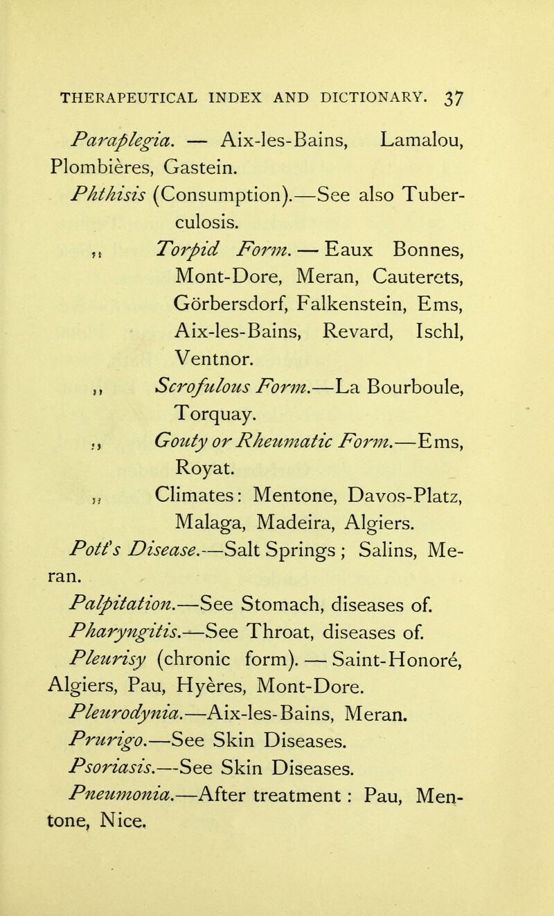 Paraplegia. — Aix-les-Bains, Lamalou, Plombieres, Gastein. Phthisis (Consumption).—See also Tuber- culosis. To7^pid Form. — Eaux Bonnes, Mont-Dore, Meran, Cautercts, Gorbersdorf, Falkenstein, Ems, Aix-les-Bains, Revard, Ischl, Ventnor. Scrofulous Form.—La Bourboule, Torquay. Gouty or Rheumatic Fo7^m.—Ems, Roy at. J, Climates: Mentone, Davos-Platz, Malaga, Madeira, Algiers. Potfs Disease.—Salt Springs ; Salins, Me- ran. Palpitation.—See Stomach, diseases of. Pharyngitis.—See Throat, diseases of. Pleurisy (chronic form). — Saint-Honore, Algiers, Pau, Hyeres, Mont-Dore. Pleurodynia.—Aix-les- Bains, Meran. P^'urigo.—See Skin Diseases. Psoriasis.—See Skin Diseases. Pneumonia.—After treatment: Pau, Men- tone, Nice.