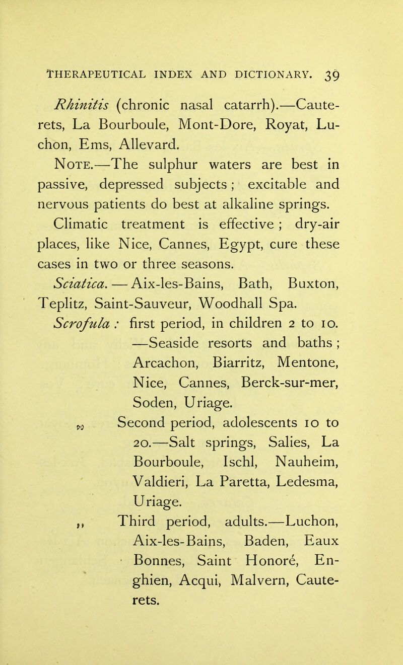 Rhinitis (chronic nasal catarrh).—Caute- rets, La Bourboule, Mont-Dore, Royat, Lu- chon, Ems, Allevard. Note.—The sulphur waters are best in passive, depressed subjects; excitable and nervous patients do best at alkaline springs. Climatic treatment is effective ; dry-air places, like Nice, Cannes, Egypt, cure these cases in two or three seasons. Sciatica.—Aix-les-Bains, Bath, Buxton, Teplitz, Saint-Sauveur, Woodhall Spa. Scrofula : first period, in children 2 to 10. —Seaside resorts and baths ; Arcachon, Biarritz, Mentone, Nice, Cannes, Berck-sur-mer, Soden, Uriage. ^5 Second period, adolescents 10 to 20.—Salt springs, Salies, La Bourboule, Ischl, Nauheim, Valdieri, La Paretta, Ledesma, Uriage. Third period, adults.—Luchon, Aix-les-Bains, Baden, Eaux Bonnes, Saint Honore, En- ghien, Acqui, Malvern, Caute- rets.