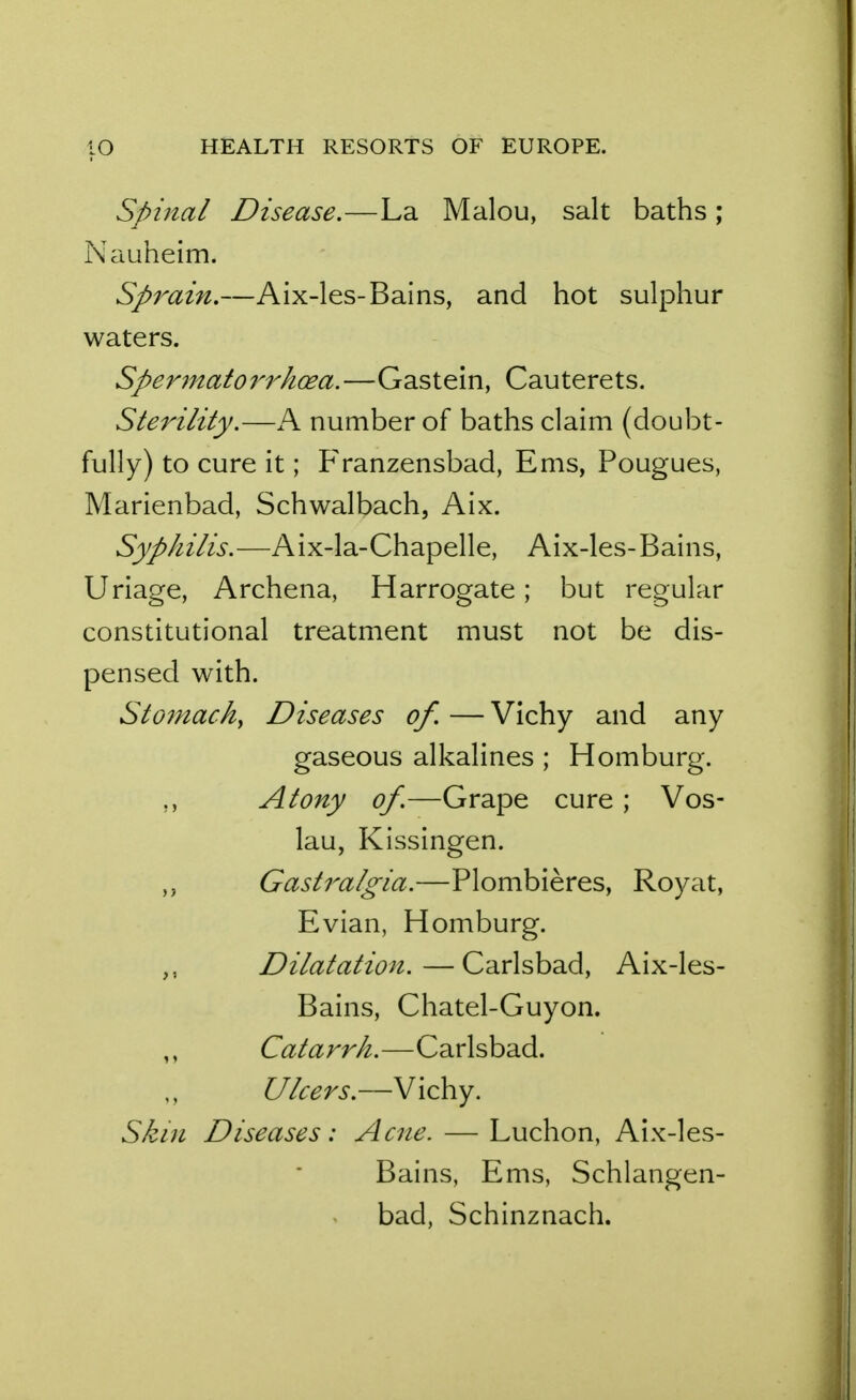 Spinal Disease.—La Malou, salt baths ; Nauheim. Sp7^ain.—Aix-les-Bains, and hot sulphur waters. Spermatorrhoea.—Gastein, Cauterets. Sterility.—A number of baths claim (doubt- fully) to cure it; Franzensbad, Ems, Pougues, Marienbad, Schwalbach, Aix. Syphilis.—Aix-la-Chapelle, Aix-les-Bains, Uriage, Archena, Harrogate; but regular constitutional treatment must not be dis- pensed with. Stomach, Diseases of. — Vichy and any gaseous alkalines ; Homburg. ,, Atony of.—Grape cure ; Vos- lau, Kissingen. ,, Gastralgia.—Plombieres, Royat, Evian, Homburg. Dilatation. — Carlsbad, Aix-les- Bains, Chatel-Guyon. Catarrh.—Carlsbad. Ulcers.—Vichy. Skin Diseases: Acne. — Luchon, Aix-les- Bains, Ems, Schlangen- bad, Schinznach.