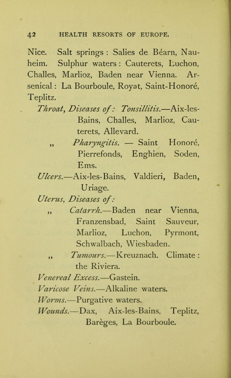 Nice. Salt springs : Salies de Bearn, Nau- heim. Sulphur waters : Cauterets, Luchon, Challes, Marlioz, Baden near Vienna. Ar- senical : La Bourboule, Royat, Saint-Honore, Teplitz. Throat, Diseases of: Tonsillitis.—Aix-les- Bains, Challes, Marlioz, Cau- terets, Allevard. „ Pharyngitis, — Saint Honore, Pierrefonds, Enghien, Soden, Ems, Ulcers.—Aix-les-Bains, Valdieri, Baden, Uriage. Uterus, Diseases of : „ Cata7^rh.—Baden near Vienna, Franzensbad, Saint Sauveur, Marlioz, Luchon, Pyrmont, Schwalbach, Wiesbaden. „ TmnoMrs.—Kreuznach. Climate : the Riviera. Venereal Excess.—Gastein. Varicose Veins.—Alkaline waters. Worms.—Purgative waters. Wotmds.—Dax, Aix-les-Bains, Teplitz, Bareges, La Bourboule.