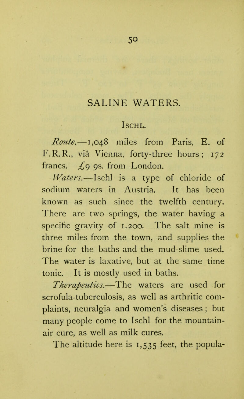 so SALINE WATERS. ISCHL. Route.—1,048 miles from Paris, E. of F.R.R., via Vienna, forty-three hours; 172 francs. ^9 9s. from London. Waters.—Ischl is a type of chloride of sodium waters in Austria. It has been known as such since the twelfth century. There are two springs, the water having a specific gravity of 1.200. The salt mine is three miles from the town, and supplies the brine for the baths and the mud-slime used. The water is laxative, but at the same time tonic. It is mostly used in baths. Therapeutics.—The waters are used for scrofula-tuberculosis, as well as arthritic com- plaints, neuralgia and women's diseases ; but many people come to Ischl for the mountain- air cure, as well as milk cures. The altitude here is 1,535 ^^^^ the popula-