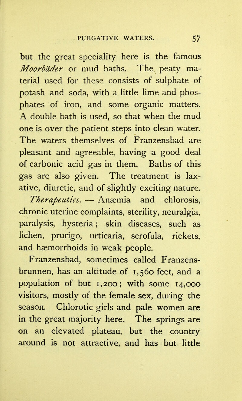 but the great speciality here is the famous Moorb'dder or mud baths. The peaty ma- terial used for these consists of sulphate of potash and soda, with a little lime and phos- phates of iron, and some organic matters. A double bath is used, so that when the mud one is over the patient steps into clean water. The waters themselves of Franzensbad are pleasant and agreeable, having a good deal of carbonic acid gas in them. Baths of this gas are also given. The treatment is lax- ative, diuretic, and of slightly exciting nature. The7'apeutics. — Anaemia and chlorosis, chronic uterine complaints, sterility, neuralgia, paralysis, hysteria; skin diseases, such as lichen, prurigo, urticaria, scrofula, rickets, and haemorrhoids in weak people. Franzensbad, sometimes called Franzens- brunnen, has an altitude of 1,560 feet, and a population of but 1,200; with some 14,000 visitors, mostly of the female sex, during the season. Chlorotic girls and pale women are in the great majority here. The springs are on an elevated plateau, but the country around is not attractive, and has but little