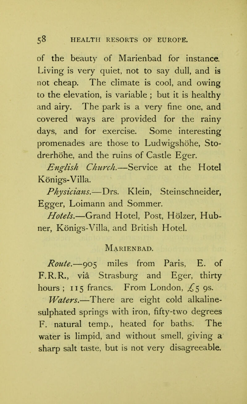 of the beauty of Marienbad for instance. Living is very quiet, not to say dull, and is not cheap. The climate is cool, and owing to the elevation, is variable ; but it is healthy and airy. The park is a very fine one, and covered ways are provided for the rainy days, and for exercise. Some interesting promenades are those to Ludwigshohe, Sto- drerhohe, and the ruins of Castle Eger. English Cktirch.—Service at the Hotel Konigs-Villa. Physicians.—Drs. Klein, Steinschneider, Egger, Loimann and Sommer. Hotels.—Grand Hotel, Post, Holzer, Hub- ner, Konigs-Villa, and British Hotel. Marienbad. Route.—905 miles from Paris, E. of F.R.R., via Strasburg and Eger, thirty hours ; 115 francs. From London, ^5 9s. Waters.—There are eight cold alkaline- sulphated springs with iron, fifty-two degrees F. natural temp., heated for baths. The water is limpid, and without smell, giving a sharp salt taste, but is not very disagreeable.