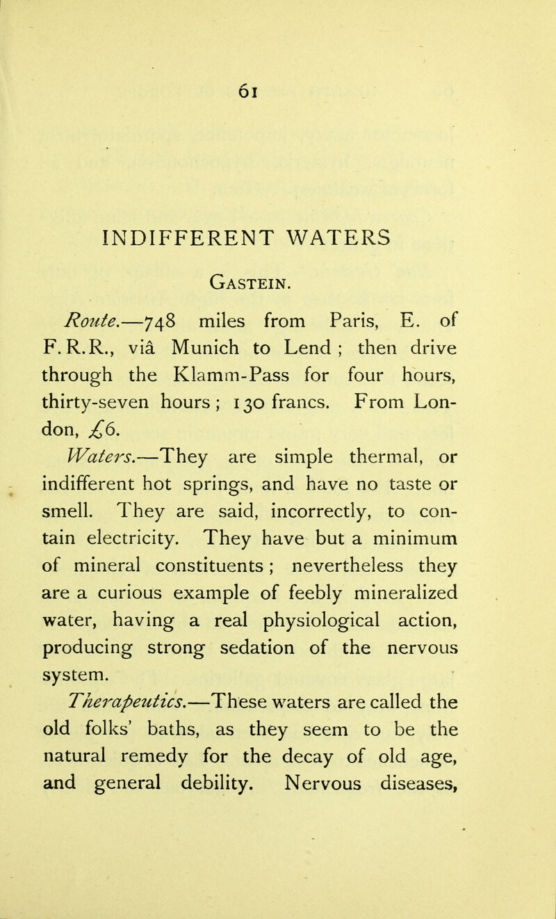 INDIFFERENT WATERS Gastein. Route.—748 miles from Paris, E. of F.R.R., via Munich to Lend; then drive through the Klamm-Pass for four hours, thirty-seven hours ; 130 francs. From Lon- don, Water's.—They are simple thermal, or indifferent hot springs, and have no taste or smell. They are said, incorrectly, to con- tain electricity. They have but a minimum of mineral constituents; nevertheless they are a curious example of feebly mineralized water, having a real physiological action, producing strong sedation of the nervous system. Therapeutics.—These waters are called the old folks' baths, as they seem to be the natural remedy for the decay of old age, and general debility. Nervous diseases,