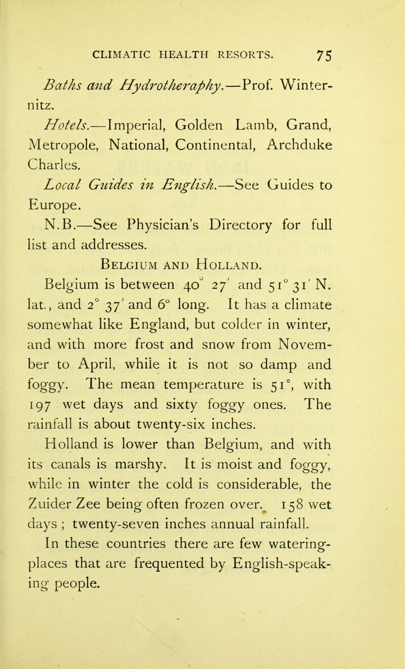 Baths and Hydrotheraphy.—Prof. Winter- nitz. Hotels.—Imperial, Golden Lamb, Grand, Metropole, National, Continental, Archduke Charles. Local Gtddes in English.—See Guides to Europe. N.B.—See Physician's Directory for full list and addresses. Belgium and Holland. Belgium is between 40 27' and 51° 31' N. lat, and 2 37' and 6'' long. It has a climate somewhat like England, but colder in winter, and with more frost and snow from Novem- ber to April, while it is not so damp and foggy. The mean temperature is 51°, with 197 wet days and sixty foggy ones. The rainfall is about twenty-six inches. Holland is lower than Belgium, and with its canals is marshy. It is moist and foggy, while in winter the cold is considerable, the Zuider Zee being often frozen over. 158 wet days ; twenty-seven inches annual rainfall. In these countries there are few watering- places that are frequented by English-speak- ing- people.