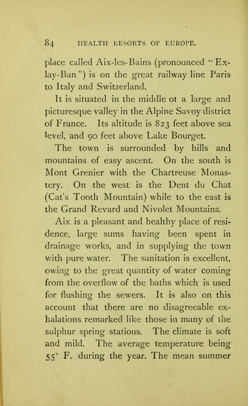 place called Aix-les-Bains (pronounced Ex- lay-Ban ) is on the great railway line Paris to Italy and Switzerland. It is situated in the middle ot a larofe and picturesque valley in the Alpine Savoy district of France. Its altitude is 823 feet above sea level, and 90 feet above Lake Bourget. The town is surrounded by hills and mountains of easy ascent. On the south is Mont Grenier with the Chartreuse Monas- tery. On the west is the Dent du Chat (Cat's Tooth Mountain) while to the east is the Grand Revard and Nivolet Mountains. Aix is a pleasant and healthy place of resi- dence, large sums having been spent in drainage works, and in supplying the town with pure water. The sanitation is excellent, owing to the great quantity of water coming from the overflow of the baths which is used for flushing the sewers. It is also on this account that there are no disagreeable ex- halations remarked like those in many of the sulphur spring stations. The climate is soft and mild. The average temperature being 55' F. during the year. The mean summer