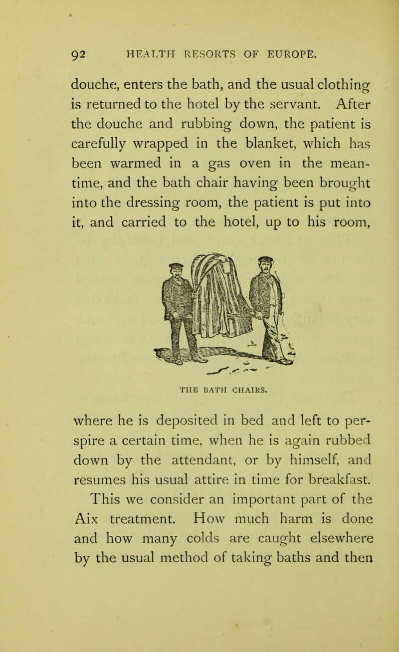 douche, enters the bath, and the usual clothing is returned to the hotel by the servant. After the douche and rubbing down, the patient is carefully wrapped in the blanket, which has been warmed in a gas oven in the mean- time, and the bath chair having been brought into the dressing room, the patient is put into it, and carried to the hotel, up to his room, THE BATH CHAIRS. where he is deposited in bed and left to per- spire a certain time, when he is again rubbed down by the attendant, or by himself, and resumes his usual attire in time for breakfast. This we consider an important part of the Aix treatment. How much harm is done and how many colds are caught elsewhere by the usual method of taking baths and then