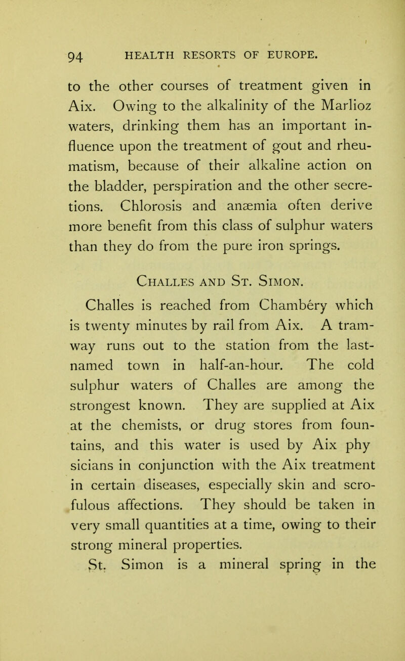 to the Other courses of treatment given in Aix. Owing to the alkahnity of the MarHoz waters, drinking them has an important in- fluence upon the treatment of gout and rheu- matism, because of their alkahne action on the bladder, perspiration and the other secre- tions. Chlorosis and anaemia often derive more benefit from this class of sulphur vv^aters than they do from the pure iron springs. Challes and St. Simon. Challes is reached from Chambery which is twenty minutes by rail from Aix. A tram- way runs out to the station from the last- named town in half-an-hour. The cold sulphur waters of Challes are among the strongest known. They are supplied at Aix at the chemists, or drug stores from foun- tains, and this water is used by Aix phy sicians in conjunction w^th the Aix treatment in certain diseases, especially skin and scro- fulous affections. They should be taken in very small quantities at a time, owing to their strong mineral properties. St. Simon is a mineral spring in the