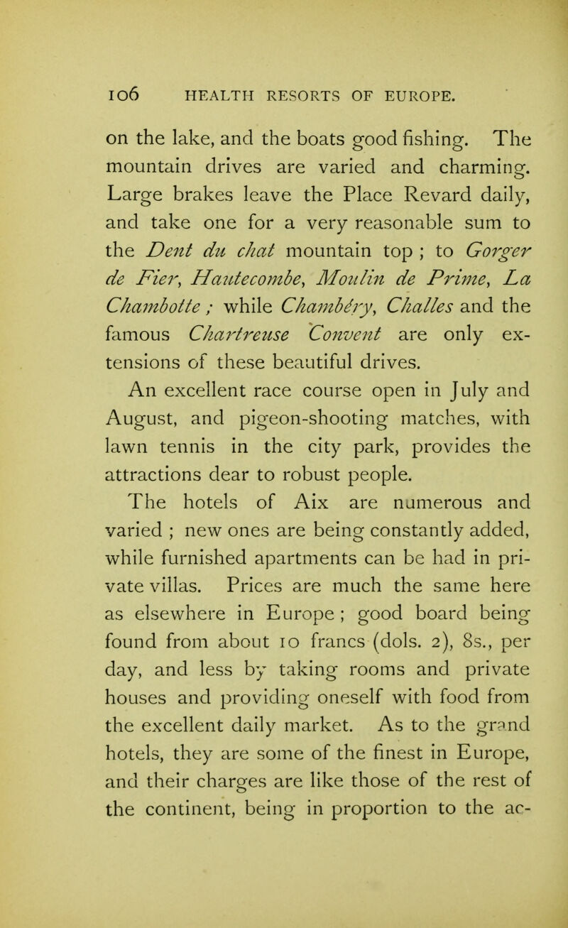 on the lake, and the boats good fishing. The mountain drives are varied and charminQf. Large brakes leave the Place Revard daily, and take one for a very reasonable sum to the Dent dzi chat mountain top ; to Gorger de Fier, Hautecombe, Moulin de Prime, La Chajnboite ; while Cha7nbdry, Challes and the famous Chai'treuse Convent are only ex- tensions of these beautiful drives. An excellent race course open in July and August, and pigeon-shooting matches, with lawn tennis in the city park, provides the attractions dear to robust people. The hotels of Aix are numerous and varied ; new ones are being constantly added, while furnished apartments can be had in pri- vate villas. Prices are much the same here as elsewhere in Europe ; good board being found from about lo francs (dols. 2), 8s., per day, and less by taking rooms and private houses and providing oneself with food from the excellent daily market. As to the grand hotels, they are some of the finest in Europe, and their charges are like those of the rest of the continent, being in proportion to the ac-