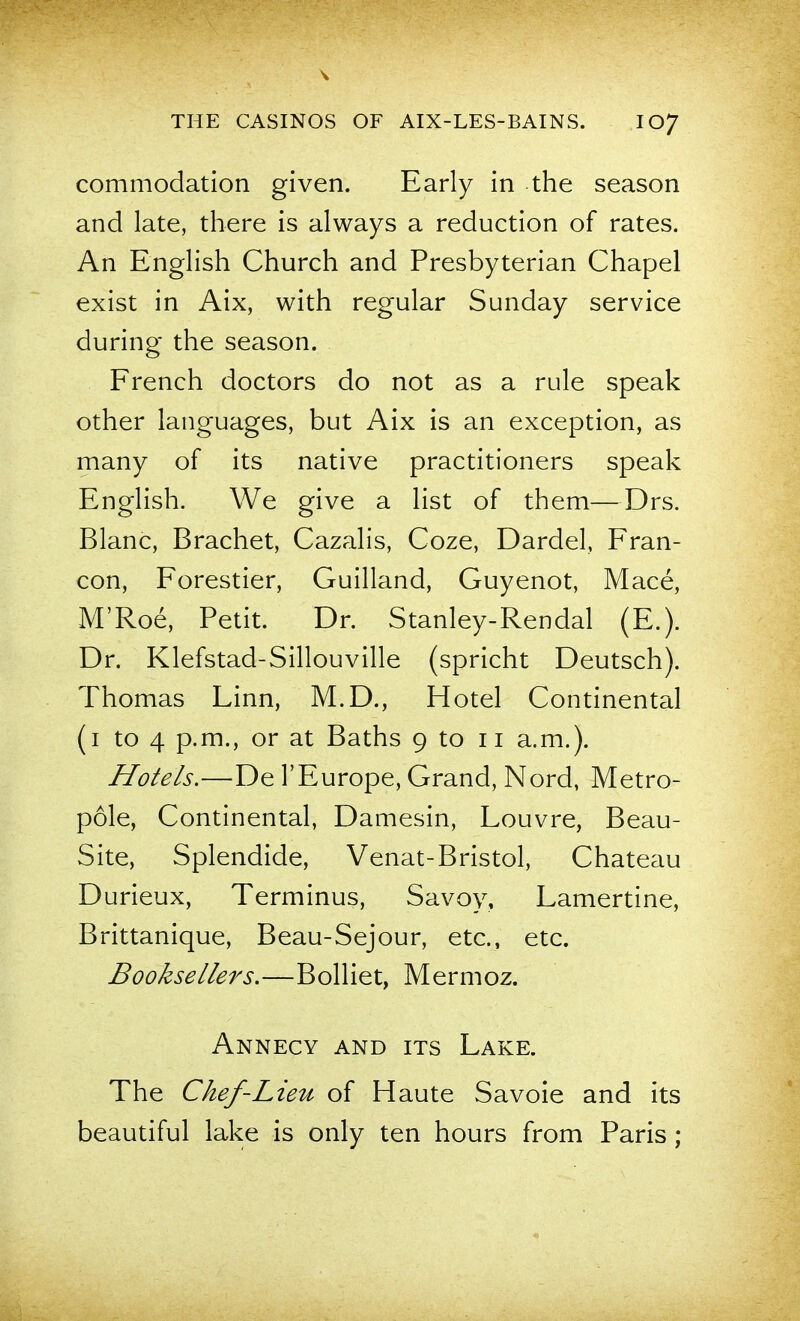 commodation given. Early in the season and late, there is always a reduction of rates. An English Church and Presbyterian Chapel exist in Aix, with regular Sunday service during the season. French doctors do not as a rule speak other languages, but Aix is an exception, as many of its native practitioners speak English. We give a list of them—Drs. Blanc, Brachet, Cazalis, Coze, Dardel, Fran- con, Forestier, Guilland, Guyenot, Mace, M'Roe, Petit. Dr. Stanley-Rendal (E.). Dr. Klefstad-Sillouville (spricht Deutsch). Thomas Linn, M.D., Hotel Continental (i to 4 p.m., or at Baths 9 to 11 a.m.). Hotels.—De 1'Europe, Grand, Nord, Metro- pole, Continental, Damesin, Louvre, Beau- Site, Splendide, Venat-Bristol, Chateau Durieux, Terminus, Savoy, Lamertine, Brittanique, Beau-Sejour, etc., etc. Booksellers.—Bolliet, Mermoz. Annecy and its Lake. The Chef-Lieu of Haute Savoie and its beautiful lake is only ten hours from Paris ;