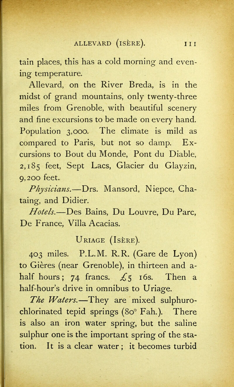 tain places, this has a cold morning and even- ing temperature. Allevard, on the River Breda, is in the midst of grand mountains, only twenty-three miles from Grenoble, with beautiful scenery and fine excursions to be made on every hand. Population 3,000. The climate is mild as compared to Paris, but not so damp. Ex- cursions to Bout du Monde, Pont du Diable, 2,185 feet, Sept Lacs, Glacier du Glayzin, 9,200 feet. Physicians.—Drs. Mansord, Niepce, Cha- taing, and Didier. Hotels.—Des Bains, Du Louvre, Du Pare, De France, Villa x^cacias. Uriage (Isere). 403 miles. P.L.M. R.R. (Gare de Lyon) to Gieres (near Grenoble), in thirteen and a- half hours; 74 francs. £^ i6s. Then a half-hour's drive in omnibus to Uriage. The Waters.—They are mixed sulphuro- chlorinated tepid springs (80° Fah.). There is also an iron water spring, but the saline sulphur one is the important spring of the sta- tion. It is a clear water ; it becomes turbid