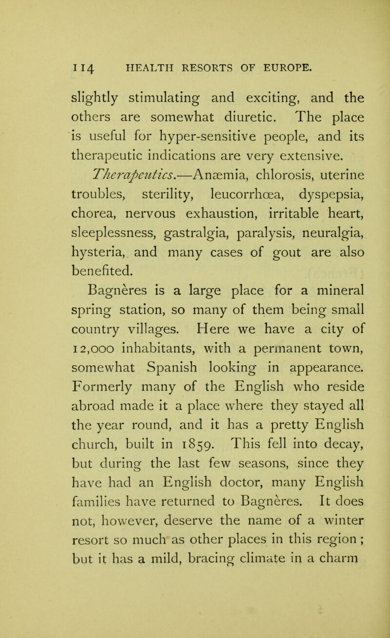 slightly stimulating and exciting, and the others are somewhat diuretic. The place is useful for hyper-sensitive people, and its therapeutic indications are very extensive. Therapeutics,—Anaemia, chlorosis, uterine troubles, sterility, leucorrhoea, dyspepsia, chorea, nervous exhaustion, irritable heart, sleeplessness, gastralgia, paralysis, neuralgia, hysteria, and many cases of gout are also benefited. Bagneres is a large place for a mineral spring station, so many of them being small country villages. Here we have a city of 12,000 inhabitants, with a permanent town, somewhat Spanish looking in appearance. Formerly many of the English who reside abroad made it a place where they stayed all the year round, and it has a pretty English church, built in 1859. This fell into decay, but during the last few seasons, since they have had an English doctor, many English families have returned to Bagneres. It does not, however, deserve the name of a winter resort so much as other places in this region ; but it has a mild, bracing climate in a charm