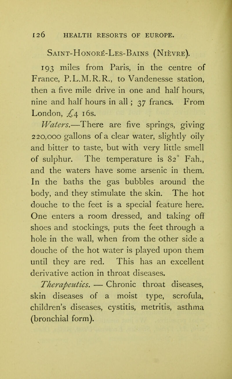 Saint-Honor^-Les-Bains (Ni^vre). 193 miles from Paris, in the centre of France, P.L.M.R.R., to Vandenesse station, then a five mile drive in one and half hours, nine and half hours in all ; 37 francs. From London, ^^4. i6s. Wafers.—There are five springs, giving 220,000 gallons of a clear water, slightly oily and bitter to taste, but with very little smell of sulphur. The temperature is 82° Fah., and the waters have some arsenic in them. In the baths the gas bubbles around the body, and they stimulate the skin. The hot douche to the feet is a special feature here. One enters a room dressed, and taking off shoes and stockings, puts the feet through a hole in the wall, when from the other side a douche of the hot water is played upon them until they are red. This has an excellent derivative action in throat diseases. Therapeutics. — Chronic throat diseases, skin diseases of a moist type, scrofula, children's diseases, cystitis, metritis, asthma (bronchial form).