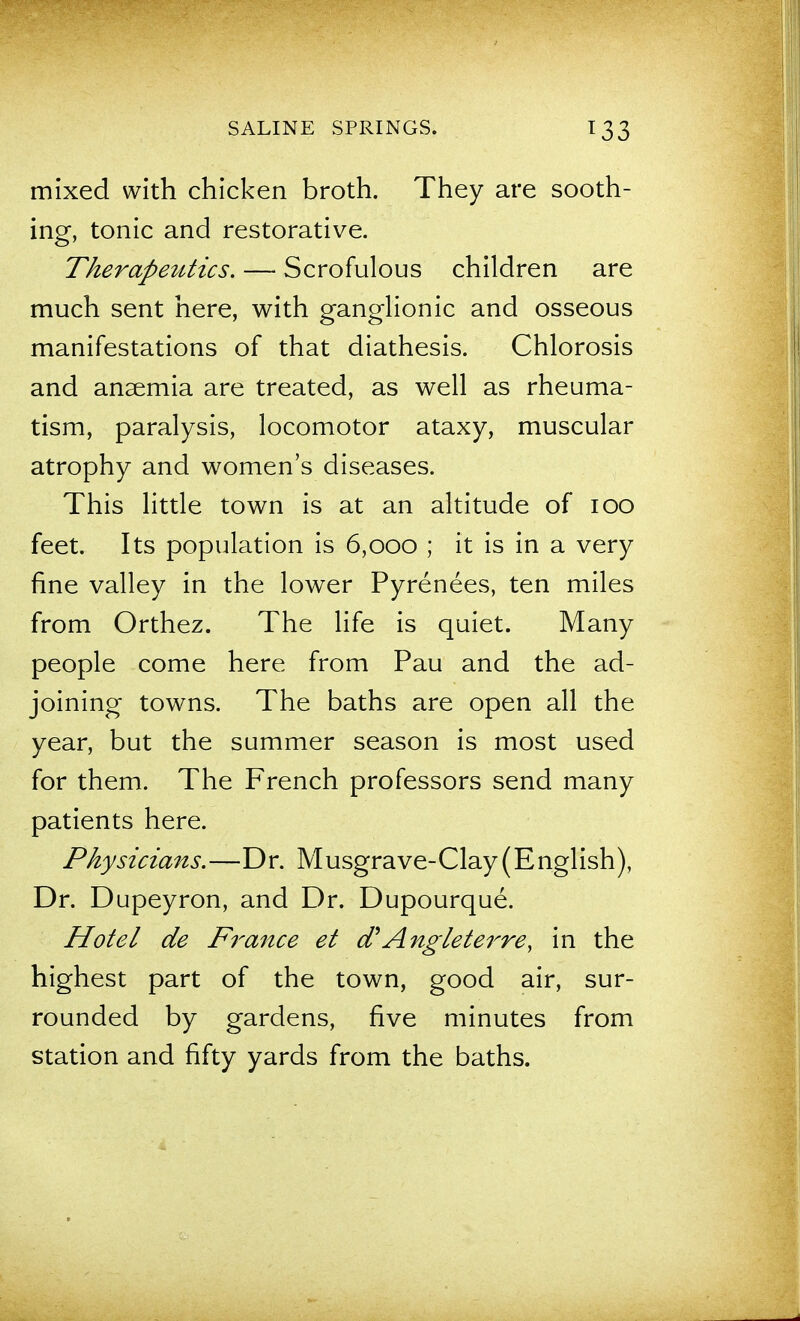 mixed with chicken broth. They are sooth- ing, tonic and restorative. Therapeutics. — Scrofulous children are much sent here, with ganglionic and osseous manifestations of that diathesis. Chlorosis and anaemia are treated, as well as rheuma- tism, paralysis, locomotor ataxy, muscular atrophy and women's diseases. This little town is at an altitude of lOO feet. Its population is 6,000 ; it is in a very fine valley in the lower Pyrenees, ten miles from Orthez. The life is quiet. Many people come here from Pau and the ad- joining towns. The baths are open all the year, but the summer season is most used for them. The French professors send many patients here. Physicians.—Dr. Musgrave-Clay(English), Dr. Dupeyron, and Dr. Dupourque. Hotel de Finance et cf Angleterre, in the highest part of the town, good air, sur- rounded by gardens, five minutes from station and fifty yards from the baths.