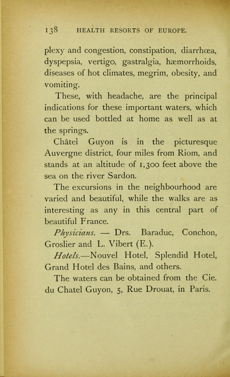 plexy and congestion, constipation, diarrhoea, dyspepsia, vertigo, gastralgia, haemorrhoids, diseases of hot climates, megrim, obesity, and vomiting. These, with headache, are the principal indications for these important waters, which can be used bottled at home as well as at the springs. Chatel Guyon is in the picturesque Auvergne district, four miles from Riom, and stands at an altitude of 1,300 feet above the sea on the river Sardon. The excursions in the neighbourhood are varied and beautiful, while the walks are as interesting as any in this central part of beautiful France. Physicians. — Drs. Baraduc, Conchon, Groslier and L. Vibert (E.). Hotels,—Nouvel Hotel, Splendid Hotel, Grand Hotel des Bains, and others. The waters can be obtained from the Cie. du Chatel Guyon, 5, Rue Drouat, in Paris.