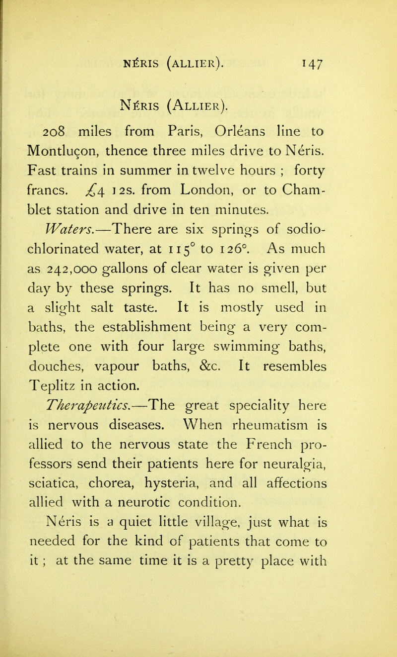 Nl^RIS (aLLIEr). NitRis (Allier). 208 miles from Paris, Orleans line to Montlu9on, thence three miles drive to Neris. Fast trains in summer in twelve hours ; forty francs. ^^4. 12s. from London, or to Cham- blet station and drive in ten minutes. Waters.—There are six springs of sodio- chlorinated water, at 115° to 126°. As much as 242,000 gallons of clear water is given per day by these springs. It has no smell, but a slight salt taste. It is mostly used in baths, the establishment being a very com- plete one with four large swimming baths, douches, vapour baths, &c. It resembles Teplitz in action. Therapetttics,—The great speciality here is nervous diseases. When rheumatism is allied to the nervous state the French pro- fessors send their patients here for neuralgia, sciatica, chorea, hysteria, and all affections allied with a neurotic condition. Neris is a quiet little village, just what is needed for the kind of patients that come to it ; at the same time it is a pretty place with